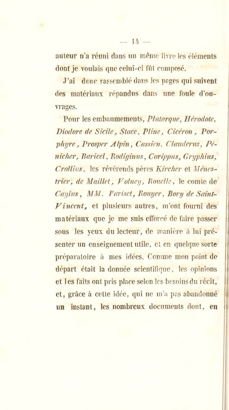auteur n’a réuni dans un même livre les éléments dont je Voulais que celui-ci fût composé. J’ai donc rassemblé dans les pages qui suivent des matériaux répandus dans une foule d’ou- vrages. Pour les embaumements, Plutarque, Hérodote, Diodorc de Sicile, Stace, Pline, Cicéron, Por- phyre, Prosper Alpin, Cassicn, CI and crus, Pé- nic/ier, Baricel, Rodiginus, Corippus, Gryphius. Crollius, les révérends pères Kircher et Ménes- trier, de Maillet, Volney, Bouellc, le comte de Caylus, MM. Pariset, Bouyer, Bory de Saint- Vincent, et plusieurs autres, m’ont fourni des matériaux que je me suis efforcé de faire passer sous les yeux du lecteur, de manière à lui pré- senter un enseignement utile, cl en quelque sorte préparatoire à mes idées. Comme mon point de départ était la donnée scientifique, les opinions et les faits ont pris place selon les besoins du récit, et, grâce à cette idée, qui ne m’a pas abandonné un instant, les nombreux documents dont, en