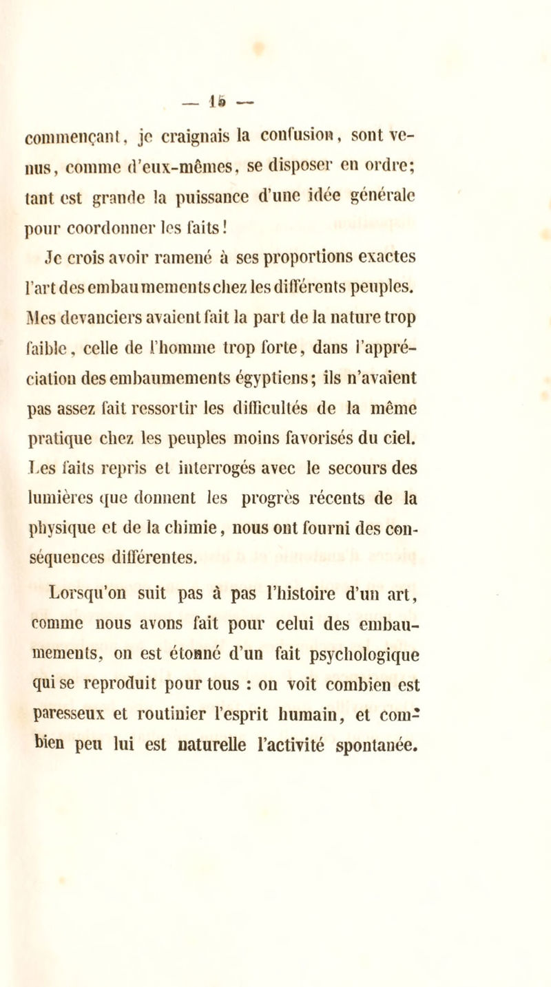 commençant, je craignais la confusion, sont ve- nus, comme d’eux-mêmes, se disposer en ordre; tant est grande la puissance d’une idée générale pour coordonner les faits ! Je crois avoir ramené à scs proportions exactes l’art des embaumementschez les différents peuples. Mes devanciers avaient fait la part de la nature trop faible, celle de l’homme trop forte, dans l’appré- ciation des embaumements égyptiens ; ils n’avaient pas assez fait ressortir les difficultés de la même pratique chez les peuples moins favorisés du ciel. Les faits repris et interrogés avec le secours des lumières que donnent les progrès récents de la physique et de la chimie, nous ont fourni des con- séquences différentes. Lorsqu’on suit pas à pas l’histoire d’un art, comme nous avons fait pour celui des embau- mements, on est étonné d’un fait psychologique qui se reproduit pour tous : on voit combien est paresseux et routinier l’esprit humain, et com- bien peu lui est naturelle l’activité spontanée.