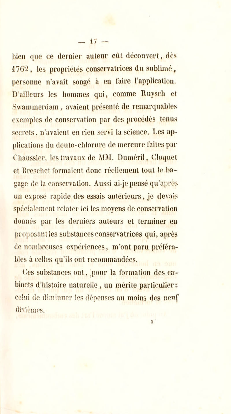 bien que ce dernier auteur eftl découvert, dès 1762, les propriétés conservatrices du sublimé # personne n’avait songé h en faire l’application. D’ailleurs les hommes qui, comme Ruysch el Swammerdam, avaient présenté de remarquables exemples de conservation par des procédés tenus secrets, n’avaient en rien servi la science. Les ap- plications du dculo-chlorure de mercure faites par Chaussier, les travaux de MM. Duméril, < '.loquet et Breschet formaient donc réellement tout le ba- gage de la conservation. Aussi ai-je pensé qu'après un exposé rapide des essais antérieurs, je devais spécialement relater ici les moyens de conservation donnés par les derniers auteurs et terminer en proposant les substances conservatrices qui. après de nombreuses expériences, m'ont paru préféra- bles à celles qu’ils ont recommandées. Ces substances ont, pour la formation des ca- binets d’histoire naturelle, un mérite particulier: celui de diminuer les dépenses au moins des neuf mes.