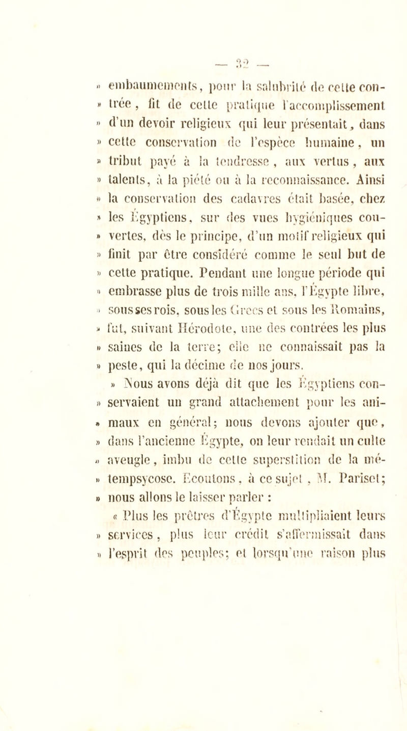 » embaumements, pour la salubrité do relie oon- » trée , fit de celle pratique l'accomplissement » d’un devoir religieux qui leur présentait, dans «celle conservation de l’espèce humaine, un » tribut payé à la tendresse , aux vertus , aux » talents, à la piété ou à la reconnaissance. Ainsi » la conservation des cadavres était basée, chez » les Egyptiens, sur des vues hygiéniques cou- » vertes, dès le principe, d’un mol if religieux qui >» finit par être considéré comme le seul but de » celte pratique, rendant une longue période qui » embrasse plus de trois mille ans, l’Egypte libre, - soussesrois, sous les Cirées et sous les Romains, « fui, suivant Hérodote, une des contrées les plus » saines de la terre; elle ne connaissait pas la » peste, qui la décime de 110s jours. » Aous avons déjà dit que les Egyptiens con- » servaient un grand attachement pour les ani- » maux en général; nous devons ajouter que, » dans l’ancienne Egypte, on leur rendait un culte « aveugle, imbu de celle superstition de la mé- » tempsycose. Ecoutons, à ce sujet , M. Parisel; » nous allons le laisser parler : « Plus les prêtres d’Egypte multipliaient leurs » services, plus leur crédit s'affermissait dans « l’esprit des peuples; et lorsqu'une raison plus