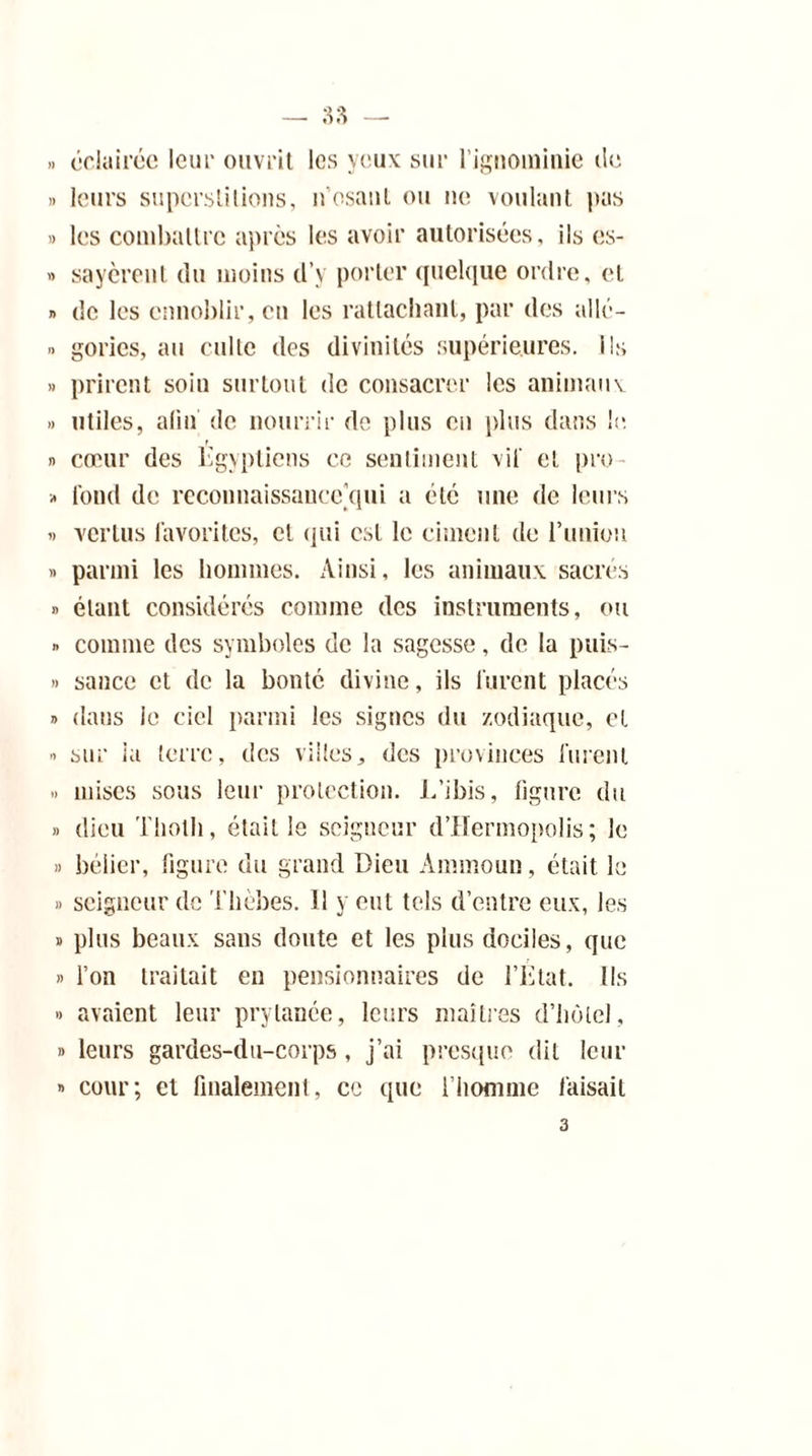 éclairée leur ouvrit les yeux sur l’ignominie île » leurs superstitions, n’osant ou ne voulant pas » les combattre après les avoir autorisées, ils es- » sayèrent du moins d’v porter quelque ordre, et » de les ennoblir, en les rattachant, par des allé- « gories, au culte des divinités supérieures. Ils » prirent soin surtout de consacrer les animaux » utiles, afin de nourrir de plus en plus dans le. » cœur des Egyptiens ce sentiment vil' et pro » tond de reconnaissance qui a été une de leurs » vertus favorites, et qui est le ciment de l’union » parmi les hommes. Ainsi, les animaux sacrés » étant considérés comme des instruments, ou » comme des symboles de la sagesse, de la puis- » sauce et de la bonté divine, ils furent placés » dans le ciel parmi les signes du zodiaque, et •> sur ia terre, des villes^ des provinces furent » mises sous leur protection. L’ibis, figure du » dieu Tliotli, était le seigneur d’IIermopolis ; le » bélier, figure du grand Dieu Arnmoun, était le » seigneur de Tlièbes. Il y eut tels d’entre eux, les » plus beaux sans doute et les plus dociles, que » l’on traitait en pensionnaires de l’Etat. Ils » avaient leur prylanée, leurs maîtres d’hùtel, » leurs gardes-du-corps, j’ai presque dit leur » cour; et fiualemenl, ce que l’iiomme faisait 3