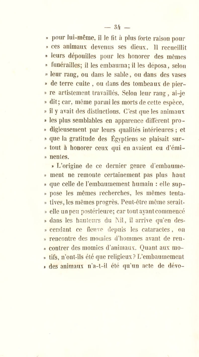 » pour lui-même, il le lit à plus forte raison pour » ces animaux devenus ses dieux. Il recueillit » leurs dépouilles pour les honorer des mêmes » funérailles; il les embauma; il les déposa, selon » leur rang, ou dans le sable, ou dans des vases » de terre cuite , ou dans des tombeaux de picr- » re artistement travaillés. Selon leur rang, ai-je » dit; car, même parmi les morts de cette espèce, » il y avait des distinctions. C’est que les animaux » les plus semblables en apparence diffèrent pro- » digieusement par leurs qualités intérieures ; et » que la gratitude des Égyptiens se plaisait sur- » tout à honorer ceux qui en avaient eu d’émi- » nentes. » L’origine de ce dernier genre d’embaume- » ment ne remonte certainement pas plus haut » que celle de l’embaumement humain : elle sup- » pose les mêmes recherches, les mêmes tenta- » tives, les mêmes progrès. Peut-être même serait- » elle un peu postérieure; car tout ayant commencé » dans les hauteurs du Nil, il arrive qu’en des- cendant ce (leuve depuis les cataractes, on » rencontre des momies d’hommes avant de ren- » contrer des momies d’animaux. Quant aux mo- » tifs, n’ont-ils été que religieux ? L’embaumement » des animaux n’a-l-il été qu’un acte de dévo-