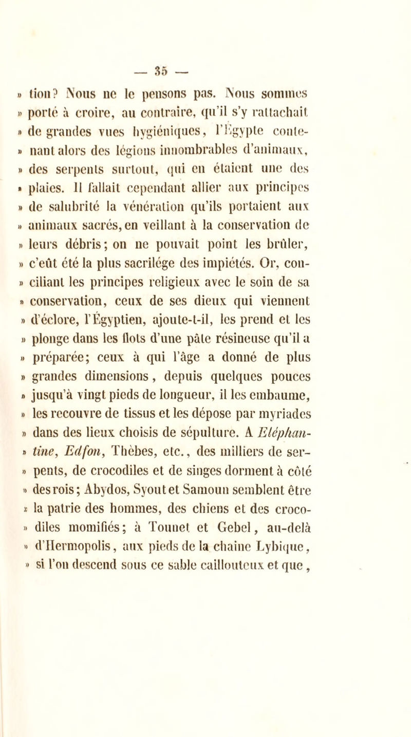 » lion? Nous ne le pensons pas. Nous sommes » porté à croire, au contraire, qu’il s’y rattachait » de grandes vues hygiéniques, l’Kgypte conle- » nant alors des légions innombrables d’animaux, » des serpents surtout, qui eu étaient une des » plaies, il fallait cependant allier aux principes » de salubrité la vénération qu’ils portaient aux » animaux sacrés, en veillant à la conservation de » leurs débris; on ne pouvait point les brûler, » c’eût été la plus sacrilège des impiétés. Or, con- » cilianl les principes religieux avec le soin de sa » conservation, ceux de ses dieux qui viennent » d’éclore, l’Égyptien, ajoute-t-il, les prend et les » plonge dans les Ilots d’une pâle résineuse qu’il a » préparée; ceux à qui l’âge a donné de plus » grandes dimensions, depuis quelques pouces » jusqu’à vingt pieds de longueur, il les embaume, » les recouvre de tissus et les dépose par myriades » dans des lieux choisis de sépulture. A Eléphan- » Une, Edfou, Thcbes, etc., des milliers de ser- » pents, de crocodiles et de singes dorment à côté » des rois; Abydos, Syoutet Samoun semblent être * la patrie des hommes, des chiens et des croco- » diles momifiés; à Tounet et Gebel, au-delà » d’IIermopolis, aux pieds de la chaîne Lybique, » si l’on descend sous ce sable caillouteux et que,