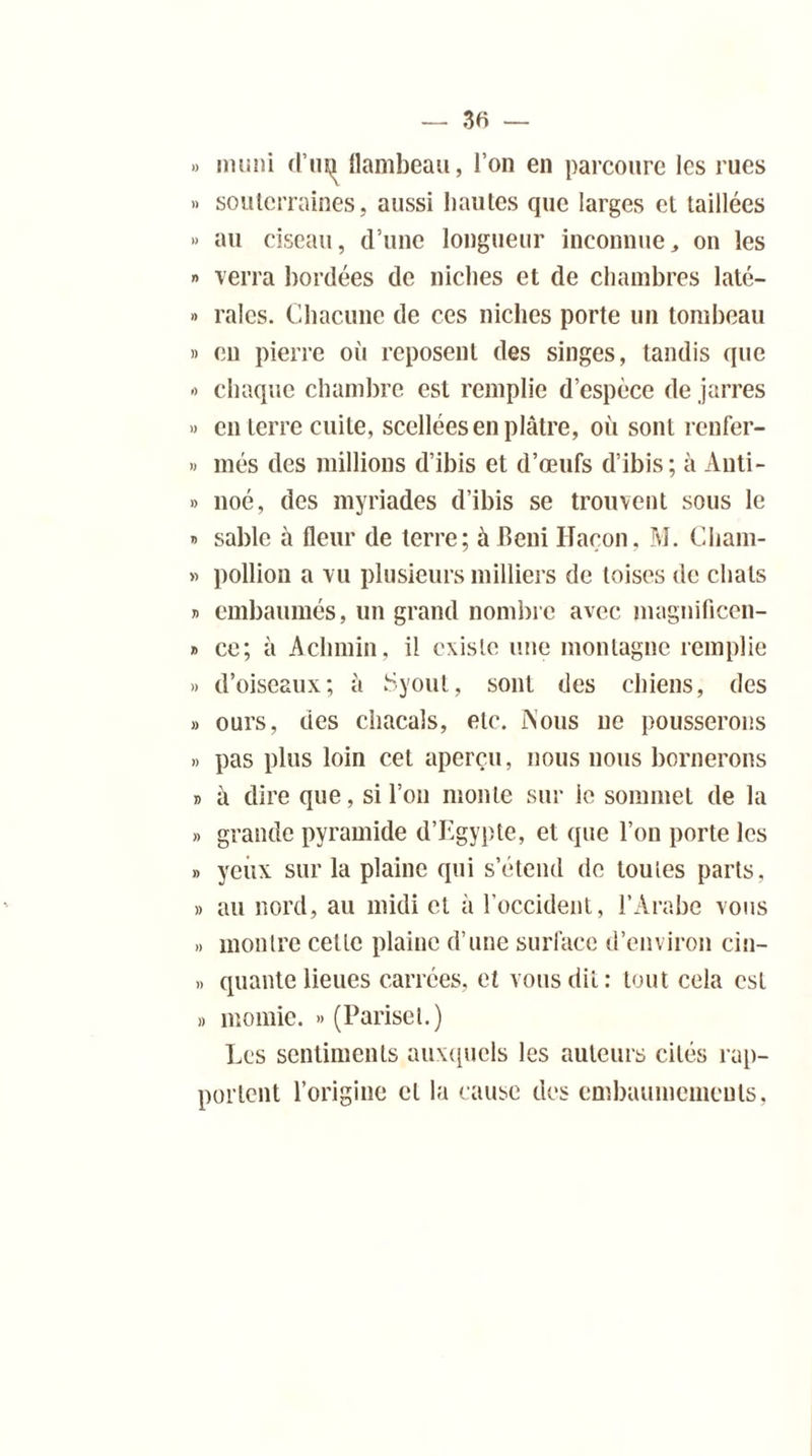 » muni d’un flambeau, l’on en parcoure les rues » souterraines, aussi hautes que larges et taillées » au ciseau, d’une longueur inconnue,, on les » verra bordées de niches et de chambres laté- » raies. Chacune de ces niches porte un tombeau » en pierre où reposent des singes, tandis que -> chaque chambre est remplie d’espèce de jarres » en terre cuite, scellées en plâtre, où sont renfer- » més des millions d’ibis et d’œufs d’ibis; à Auti- » noé, des myriades d’ibis se trouvent sous le » sable à fleur de terre; à béni Haçon, M. Cliam- » pollion a vu plusieurs milliers de toises de chats » embaumés, un grand nombre avec magnificen- » ce; à Achniin, il existe une montagne remplie » d’oiseaux; ù Syout, sont des chiens, des » ours, des chacals, etc. ÏS’ous ne pousserons » pas plus loin cet aperçu, nous nous bornerons » à dire que, si l’on monte sur ic sommet de la » grande pyramide d’Egypte, et que l’on porte les » yeux sur la plaine qui s’étend de toutes parts, » au nord, au midi et à l’occident, l’Arabe vous .» montre cette plaine d’une surface d’environ cin- » quante lieues carrées, et vous dit: tout cela est » momie. » (Pariset.) Les sentiments auxquels les auteurs cités rap- portent l’origine cl la cause des embaumements,