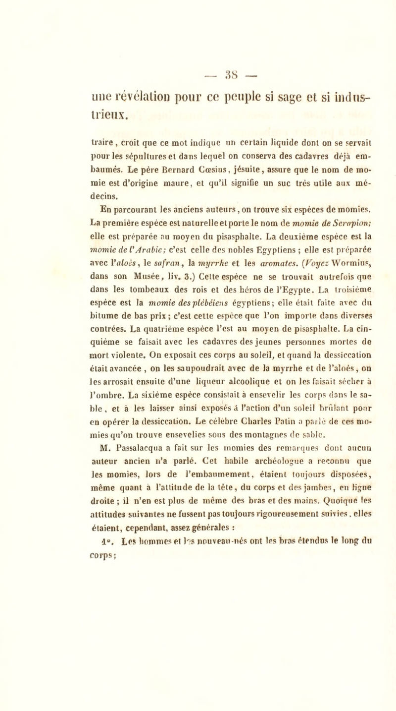 38 — une révélation pour ce peuple si sage et si indus- trieux. traire, croit que ce mot indique un certain liquide dont on se servait pour les sépultures et dans lequel on conserva des cadavres déjà em- baumés. Le père Bernard Cœsius, jésuite, assure que le nom de mo- mie est d’origine maure, et qu’il signifie un suc très utile aux mé- decins. En parcourant les anciens auteurs, on trouve six espèces de momies. La première espèce est naturelle et porte le nom de momie de Serapion; elle est préparée nu moyen du pisasphalte. La deuxième espèce est la momie de l'Arabie; c’est celle des nobles Egyptiens ; elle est préparée avec l’aloès, le safran, la myrrhe et les aromates. {Voyez Wormius, dans son Musée, liv. 3.) Cette espèce ne se trouvait autrefois que dans les tombeaux des rois et des héros de l’Egypte. La troisième espèce est la momie des plébéiens égyptiens; eile était faite avec du bitume de bas prix ; c’est cette espèce que l’on importe dans diverses contrées. La quatrième espèce l’est au moyen de pisasphalte. La cin- quième se faisait avec les cadavres des jeunes personnes mortes de mort violente. On exposait ces corps au soleil, et quand la dessiccation était avancée , on les saupoudrait avec de la myrrhe et de l’aloés, on les arrosait ensuite d’une liqueur alcoolique et on les faisait sécher à l’ombre. La sixième espèce consistait à ensevelir les corps dans le sa- ble , et à les laisser ainsi exposés à l’action d’un soleil hrfilant pour en opérer la dessiccation. Le célèbre Charles Patin a pailé de ces mo- mies qu’on trouve ensevelies sous des montagnes de sable. M. Passalacqua a fait sur les momies des remarques dont aucun auteur ancien n’a parlé. Cet habile archéologue a reconnu que les momies, lors de l’embaumement, étaient toujours disposées, même quant à l’attitude de la tète, du corps et des jambes, en ligne droite ; il n’en est plus de même des bras et des mains. Quoique les attitudes suivantes ne fussent pas toujours rigoureusement suivies. elles étaient, cependant, assez générales : 1. Les hommes et Ks nouveau-nés ont les bras étendus le long du corps;