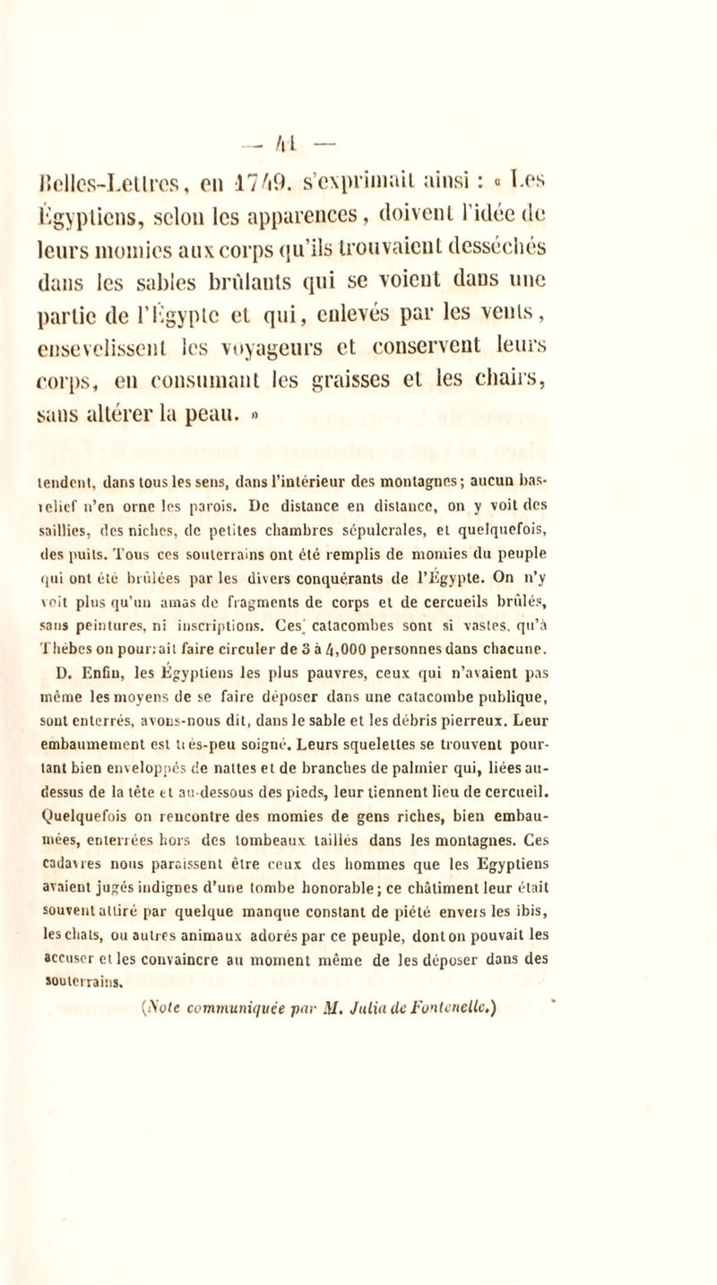 — AL Belles-Letlrcs, on 17A9. s’exprimait ainsi : « I.os Égyptiens, selon les apparences, doivent l’idée de leurs momies aux corps (ju’ils trouvaient desséchés dans les sables brûlants qui se voient dans une partie de l’Kgyplc et qui, enlevés par les vents, ensevelissent les voyageurs et conservent leurs corps, en consumant les graisses et les chairs, sans altérer la peau. » tendent, dans tous les sens, dans l’intérieur des montagnes; aucun bas- telicf n’en orne les parois. De distance en distance, on y voit des saillies, des niches, de petites chambres sépulcrales, et quelquefois, des puits. Tous ces souterrains ont été remplis de momies du peuple qui ont été brûlées par les divers conquérants de l’Égypte. On n’y voit plus qu’un amas de fragments de corps et de cercueils brûlés, sans peintures, ni inscriptions. Ces' catacombes sont si vastes, qu’à Thébes on pounait faire circuler de 3 à 4,000 personnes dans chacune. D. Enfin, les Égyptiens les plus pauvres, ceux qui n’avaient pas même les moyens de se faire déposer dans une catacombe publique, sont enterrés, avons-nous dit, dans le sable et les débris pierreux. Leur embaumement est tiés-peu soigné. Leurs squelettes se trouvent pour- tant bien enveloppés de nattes et de branches de palmier qui, liées au- dessus de la tête tt au-dessous des pieds, leur tiennent lieu de cercueil. Quelquefois on rencontre des momies de gens riches, bien embau- mées, enterrées hors des tombeaux taillés dans les montagnes. Ces cadavres nous paraissent être ceux des hommes que les Egyptiens avaient jugés indignes d’une tombe honorable; ce châtiment leur était souvent attiré par quelque manque constant de piété envers les ibis, les chats, ou autres animaux adorés par ce peuple, dont on pouvait les accuser et les convaincre au moment même de les déposer dans des souterrains. (iSote communiquée par ftl, Julia de Fontenellc.)