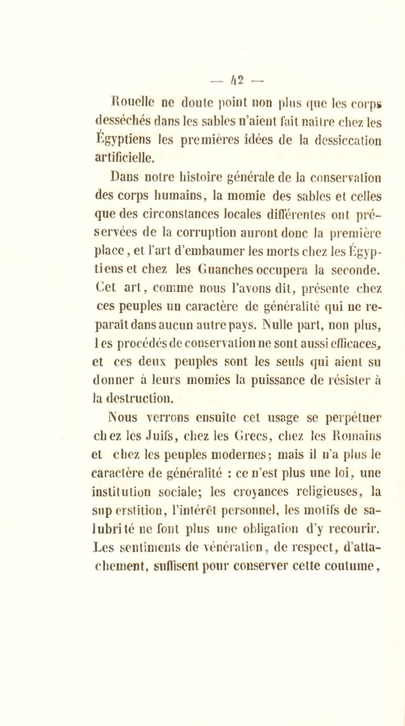 Rouelle ne doute point non plus que les corps desséchés dans les sables n’aienl fait nailre chez les Égyptiens les premières idées de la dessiccation artificielle. Dans notre histoire générale de la conservation des corps humains, la momie des sables et celles que des circonstances locales différentes ont pré- servées de la corruption auront donc la première place, et l’art d’embaumer les morts chez les Égyp- tiens et chez les Guanches occupera la seconde. Cet art, comme nous l’avons dit, présente chez ces peuples un caractère de généralité qui ne re- paraît dans aucun autre pays. INulle part, non plus, 1 es procédés de conservation ne sont aussi efficaces., et ces deux peuples sont les seuls qui aient su donner à leurs momies la puissance de résister à la destruction. Nous verrons ensuite cet usage se perpétuer chez les Juifs, chez les Grecs, chez les Romains et chez les peuples modernes; mais il n’a plus le caractère de généralité : ce n’est plus une loi, une institution sociale; les croyances religieuses, la superstition, l’intérêt personnel, les motifs de sa- lubrité ne font plus une obligation d’y recourir. Les sentiments de vénération, de respect, d’atta- chement, suflisent pour conserver cette coutume,
