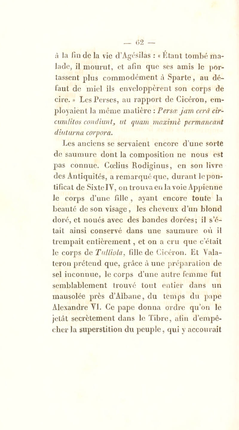 à la lin de la vie d’Agésilas : « Étant tombé ma- lade, il mourut, et afin que scs amis le por- tassent plus commodément à Sparte, au dé- faut de miel ils enveloppèrent son corps de cire. » Les Perses, au rapport de Cicéron, em- ployaient la même matière : Persœ jam ccrâ cir- cumlitos condiunt, ut (/nam maxime pcrmancant diuturna corpora. Les anciens se servaient encore d’une sorte de saumure dont la composition ne nous est pas connue. Cœlius Rodiginus, en son livre des Antiquités, a remarqué que, durant le pon- tificat de Sixte IV, on trouva en la voie Appienne le corps d’une fille , ayant encore toute la beauté de son visage, les cheveux d’un blond doré, et noués avec des bandes dorées; il s’é- tait ainsi conservé dans une saumure où il trempait entièrement, et on a cru que c’était le corps de Tulliola, fille de Cicéron. Et Vala- teron prétend que, grâce à une préparation de sel inconnue, le corps d’une autre femme fut semblablement trouvé tout entier dans un mausolée près d’Albane, du temps du pape Alexandre VI. Ce pape donna ordre qu’on le jetât secrètement dans le Tibre, afin d’empê- cher la superstition du peuple, qui y accourait