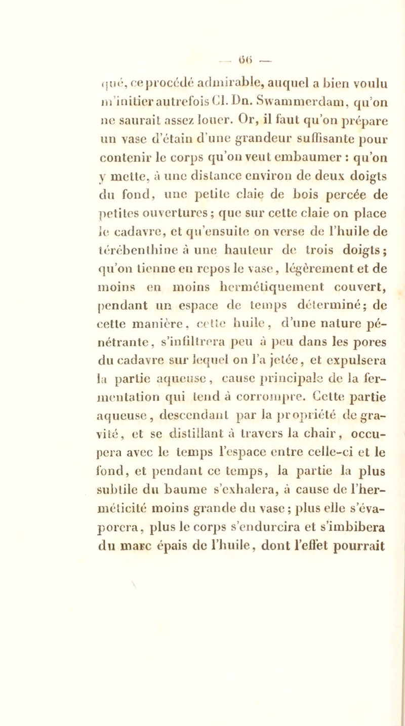 qué, ce procédé admirable, auquel a bien voulu m’initier autrefois Cl. Dn. Swammerdam, qu’on ne saurait assez louer. Or, il faut qu’on prépare un vase d’étain d’une grandeur suffisante pour contenir le corps qu’on veut embaumer : qu’on y mette, à une dislance environ de deux doigts du fond, une petite claie de bois percée de petites ouvertures ; que sur cette claie on place le cadavre, et qu’ensuite on verse de l’huile de térébenthine à une hauteur de trois doigts; qu’on tienne en repos le vase, légèrement et de moins en moins hermétiquement couvert, pendant un espace de temps déterminé; de cette manière, cette huile, d’une nature pé- nétrante, s’infiltrera peu à peu dans les pores du cadavre sur lequel on l’a jetée, et expulsera la partie aqueuse, cause principale de la fer- mentation qui tend à corrompre. Cette partie aqueuse, descendant par la propriété de gra- vité, et se distillant à travers la chair, occu- pera avec le temps l’espace entre celle-ci et le fond, et pendant ce temps, la partie la plus subtile du baume s’exhalera, à cause de l’her- méticité moins grande du vase; plus elle s’éva- porera, plus le corps s’endurcira et s’imbibera du marc épais de l’huile, dont l’effet pourrait