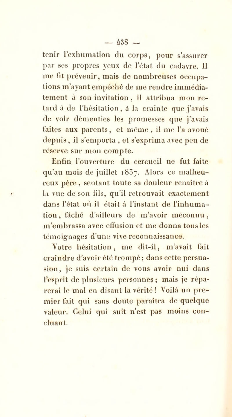 tenir l’exhumation du corps, pour s’assurer par ses propres yeux de l’état du cadavre. 11 me lit prévenir, mais de nombreuses occupa- tions m’ayant empêché de me rendre immédia- tement à sou invitation , il attribua mon re- tard à de l’hésitation, à la crainte que j’avais de voir démenties les promesses que j’avais laites aux parents, et même, il me l’a avoué depuis , il s’emporta , et s’exprima avec peu de réserve sur mon compte. Enfin l’ouverture du cercueil ne fut faite qu’au mois de juillet 1807. Alors ce malheu- reux père, sentant toute sa douleur renaître à *■ la vue de son fils, qu’il retrouvait exactement dans l’état où il était à l’instant de l’inhuma- tion , fâché d’ailleurs de m’avoir méconnu, m’embrassa avec ell’usion et me donna tous les témoignages d’une vive reconnaissance. Votre hésitation, me dit-il, m’avait fait craindre d’avoir été trompé ; dans cette persua- sion, je suis certain de vous avoir nui dans l’esprit de plusieurs personnes; mais je répa- rerai le mal en disant la vérité! Voilà un pre- mier fait qui sans doute paraîtra de quelque valeur. Celui qui suit n’est pas moins con- fluant.