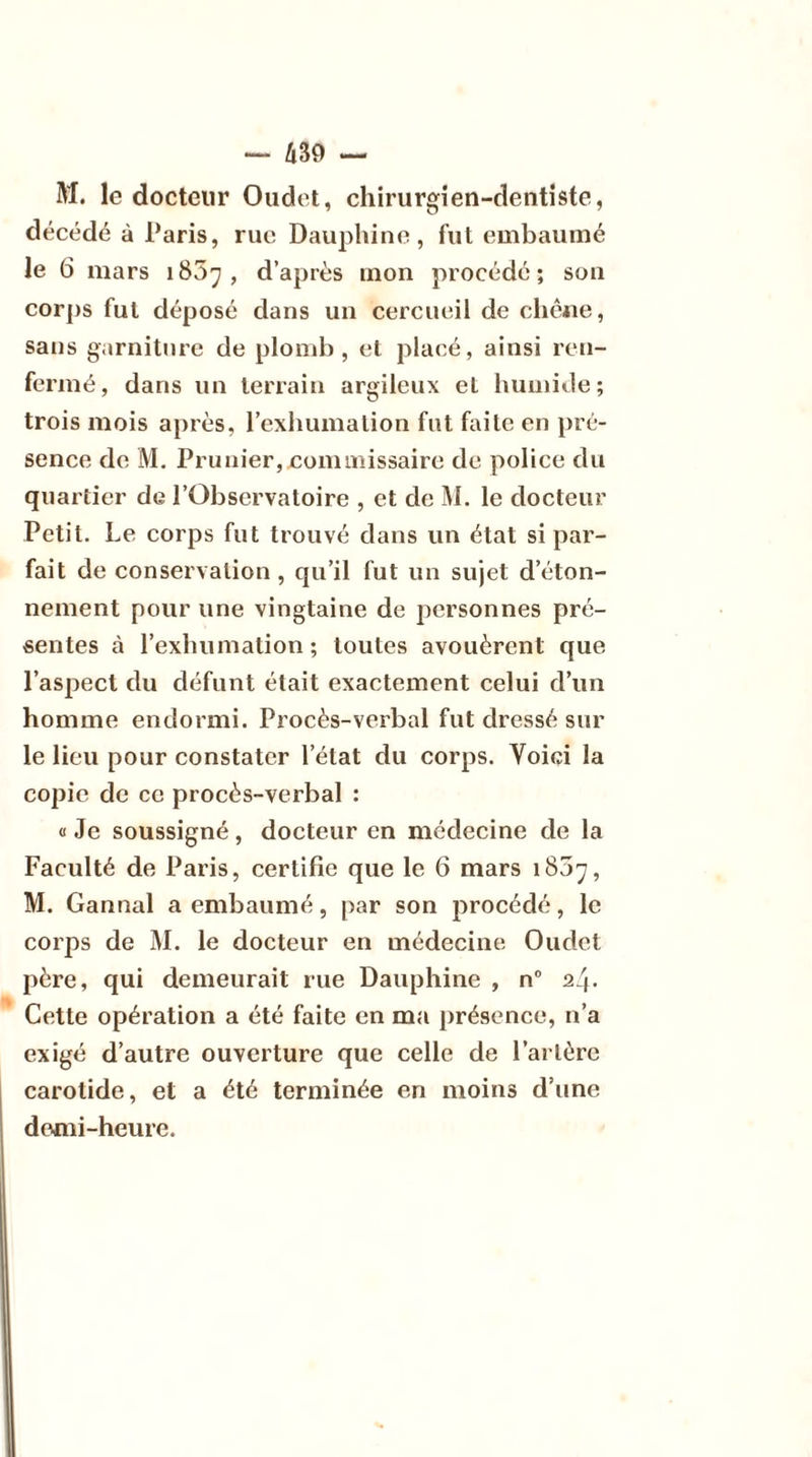 M. le docteur Oudet, chirurgien-dentiste, décédé à Paris, rue Dauphine, fut embaumé le 6 mars 1807 , d’après mon procédé ; son corps fut déposé dans un cercueil de chêne, sans garniture de plomb, et placé, ainsi ren- fermé, dans un terrain argileux et humide; trois mois après, l’exhumation fut faite en pré- sence de M. Prunier, commissaire de police du quartier de l’Observatoire , et de M. le docteur Petit. Le corps fut trouvé dans un état si par- fait de conservation , qu’il fut un sujet d’éton- nement pour une vingtaine de personnes pré- sentes à l’exhumation; toutes avouèrent que l’aspect du défunt était exactement celui d’un homme endormi. Procès-verbal fut dressé sur le lieu pour constater l’état du corps. Voici la copie de ce procès-verbal : « Je soussigné, docteur en médecine de la Faculté de Paris, certifie que le 6 mars 1807, M. Gannal a embaumé, par son procédé, le corps de M. le docteur en médecine Oudet père, qui demeurait rue Dauphine , n° 24. Cette opération a été faite en ma présence, 11’a exigé d’autre ouverture que celle de l’artère carotide, et a été terminée en moins d’une demi-heure.