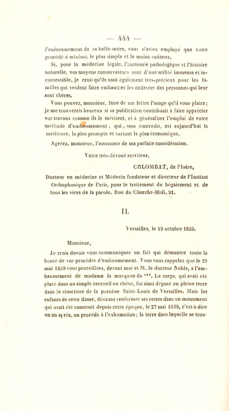 l'embaumement de sa belle-mère, vous n'aviez employé que voire procède à minimâ, le plus simple et le moins coûteux. Si, pour la médecine légale, l’anatomie pathologique et l’histoire naturelle, vos moyens conservateurs sont d’une utilité immense et in- contestable, je crois qu’ils sont également très-précieux pour les fa- milles qui veulent faire embaumer les cadavres des personnes qui leur sont chères. Vous pouvez, monsieur, faire de ma lettre l’usage qu’il vous plaira ; je me trouverais heureux si sa publication contribuait à faire apprécier vos travaux comme ils le méritent, et à généraliser l’emploi de votre méthode d’embaumement , qui, sans contredit, est aujourd’hui la meilleure, la plus prompte et surtout la plus économique. Agréez, monsieur, l’assurance de ma parfaite considération, Votre trés-dévoué serviteur, CGLOMBA.T, de l’Isère, Docteur en médecine et Médecin fondateur et directeur de l’Institut Orthophonique de Paris, pour le traitement du bégaiement et de tous les vices de la parole. Itue du Cherche-Midi, 91. II. Versailles, le 19 octobre 1839. Monsieur, Je crois devoir vous communiquer un fait qui démontre toute la bonté de vos procédés d’embaumement. Vous vous rappelez que le 29 mai 1838 vous procédâtes, devant moi et M. le docteur INoble, à l’em- baumement de madame la marquise de ***. Le corps, qui avait été placé dans un simple cercueil en chêne, fut ainsi déposé en pleine terre dans le cimetière de la paroisse Saint-Louis de Versailles. Mais les enfants de cette dame, désirant renfermer ses restes dans un monument qui avait été construit depuis cette époque, le 27 mai 1S39, c’est-à-dire un an ai rès, on procéda à l’exhumation ; la terre dans laquelle se trou-