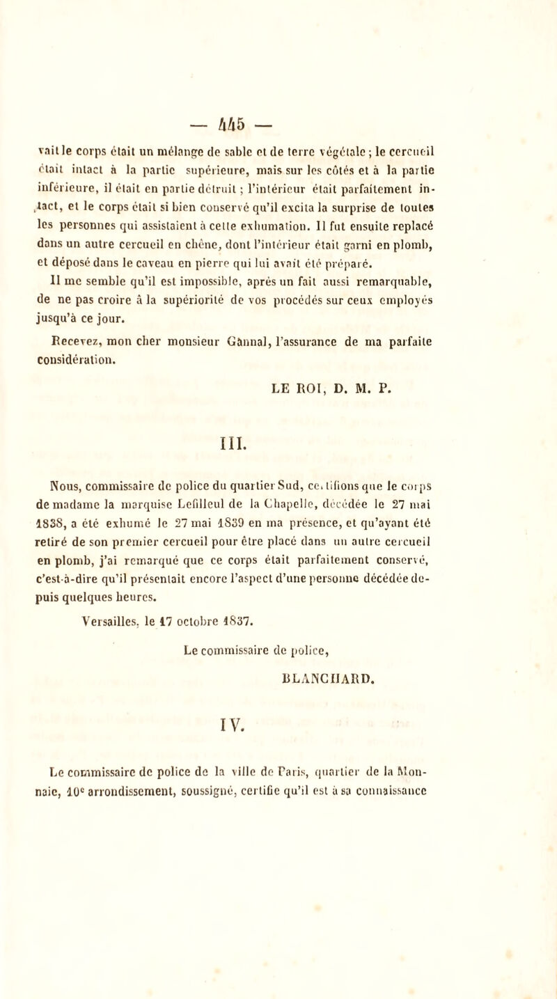 vait le corps était un mélange de sable et de terre végétale ; le cercueil était intact à la partie supérieure, mais sur les côtés et à la partie inférieure, il était en partie détruit ; l’intérieur était parfaitement in- tact, et le corps était si bien conservé qu’il excita la surprise de toutes les personnes qui assistaient à cette exhumation. 11 fut ensuite replacé dans un autre cercueil en chêne, dont l’intérieur était garni en plomb, et déposé dans le caveau en pierre qui lui avait été préparé. 11 me semble qu’il est impossible, après un fait aussi remarquable, de ne pas croire à la supériorité de vos procédés sur ceux employés jusqu’à ce jour. Recevez, mon cher monsieur Gànnal, l’assurance de ma parfaite considération. LE ROI, D. M. P. III. Nous, commissaire de police du quartier Sud, ce, lilions que le corps de madame la marquise Lefilleul de la Chapelle, décédée le 27 niai 183S, a été exhumé le 27 mai 1S39 en ma présence, et qu’ayant été retiré de son premier cercueil pour être placé dans un autre cercueil en plomb, j’ai remarqué que ce corps était parfaitement conservé, c’est-à-dire qu’il présentait encore l’aspect d’une personne décédée de- puis quelques heures. Versailles, le 17 octobre 1837. Le commissaire de police, RLANCIIARD. IV. Le commissaire de police de la ville do Paris, quartier de la Mon- naie, 10e arrondissement, soussigné, certifie qu’il est usa connaissance