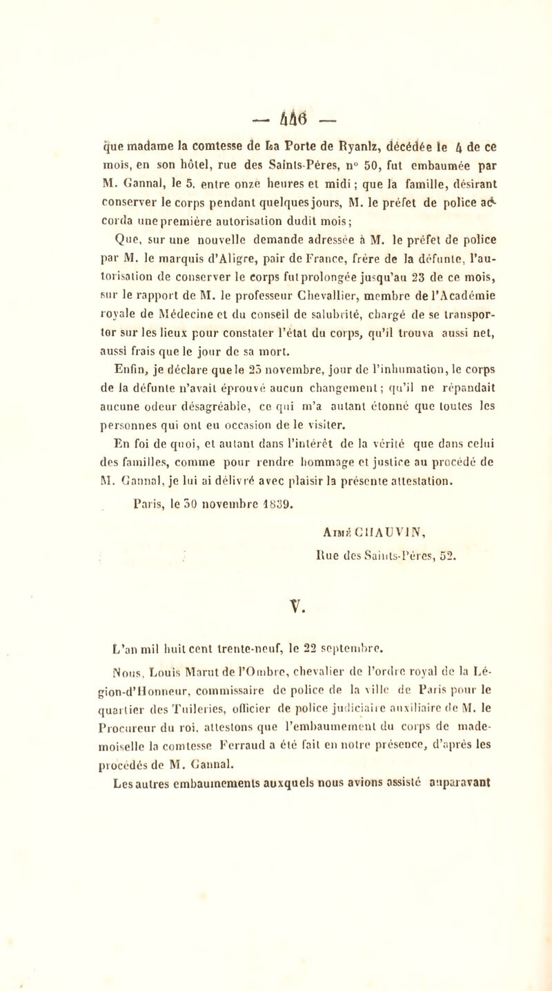 — m — que madame la comtesse de La Porte de Ryanlz, décédée le 4 de ce mois, en son hôtel, rue des Saints-Pères, n° 50, fut embaumée par M. Cannai, le 5, entre onze heures et midi ; que la famille, désirant conserver le corps pendant quelques jours, M. le préfet de police ac- corda une première autorisation dudit mois; Que, sur une nouvelle demande adressée à M. le préfet de police par M. le marquis d’Aligre, pair de France, frère de la défunte, l’au- torisation de conserver le corps fut prolongée jusqu’au 23 de ce mois, sur le rapport de M. le professeur Chevallier, membre de l’Académie royale de Médecine et du conseil de salubrité, chargé de se transpor- tor sur les lieux pour constater l’état du corps, qu’il trouva aussi net, aussi frais que le jour de sa mort. Enfin, je déclare que le 25 novembre, jour de l'inhumation, le corps de la défunte n’avait éprouvé aucun changement; qu’il ne répandait aucune odeur désagréable, ce qui m’a autant étonné que toutes les personnes qui ont eu occasion de le visiter. En foi de quoi, et autant dans l’intérêt de la vérité que dans celui des familles, comme pour rendre hommage et justice au procédé de M. Cannai, je lui ai délivré avec plaisir la présente attestation. Paris, le 50 novembre 1839. Aimr CHAUVIN, Rue des Sainls-PérCs, 52. V. L’an mil huit cent trente-neuf, le 22 septembre. Nous, Louis Marut de l’Ombre, chevalier de l’ordre royal de la Lé- gion-d’Honneur, commissaire de police de la ville de Paris pour le quartier des Tuileries, officier de police judiciaire auxiliaire de M. le Procureur du roi, attestons que l’embaumement du corps de made- moiselle la comtesse Ferraud a été fait en notre présence, d’après les procédés de M. Cannai. Les autres embaumements auxquels nous avions assisté auparavant