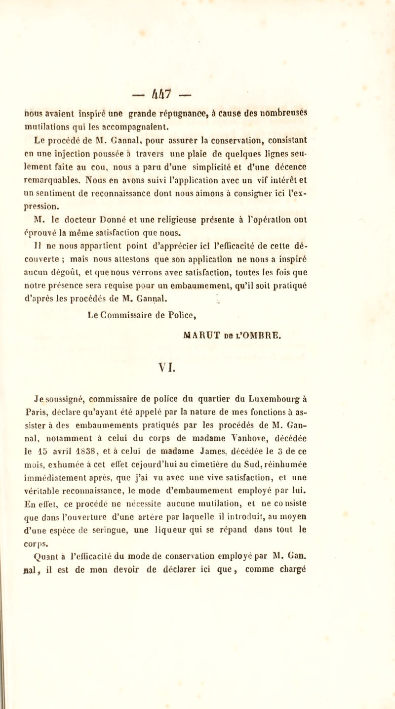 - hhl — nous avaient inspire une grande répugnance, à cause des nombreuses mutilations qui les accompagnaient. Le procédé de M. Cannai, pour assurer la conservation, consistant en une injection poussée à travers une plaie de quelques lignes seu- lement faite au cou, nous a paru d’une simplicité et d’une décence remarquables. Nous en avons suivi l’application avec un vif intérêt et un sentiment de reconnaissance dont nous aimons à consigner ici l’ex- pression. M. le docteur Donné et une religieuse présente à l'opération ont éprouvé la même satisfaction que nous. Il ne nous appartient point d’apprécier ici l’efficacité de cette dé- couverte ; mais nous attestons que son application ne nous a inspiré aucun dégoût, et que nous verrons avec satisfaction, toutes les fois que notre présence sera requise pour un embaumement, qu’il soit pratiqué d’après les procédés de M. Cannai. Le Commissaire de Police, MARUT de l’OMBRE. VI. Je soussigné, commissaire de police du quartier du Luxembourg à Paris, déclare qu’ayant été appelé par la nature de mes fondions à as- sister à des embaumements pratiqués par les procédés de M. Can- nai, notamment à celui du corps de madame Vanhove, décédée le 15 avril 1838, et à celui de madame James, décédée le 3 de ce mois, exhumée à cet efiet cejourd’hui au cimetière du Sud, réinhumée immédiatement après, que j’ai vu avec une vive satisfaction, et une véritable reconnaissance, le mode d’embaumement employé par lui. En effet, ce procédé ne nécessite aucune mutilation, et ne consiste que dans l’ouverture d’une artère par laquelle il introduit, au moyen d’une espèce de seringue, une liqueur qui se répand dans tout le corps. Quant à 1’elficacité du mode de conservation employé par Al. Can. nal, il est de mon devoir de déclarer ici que, comme chargé