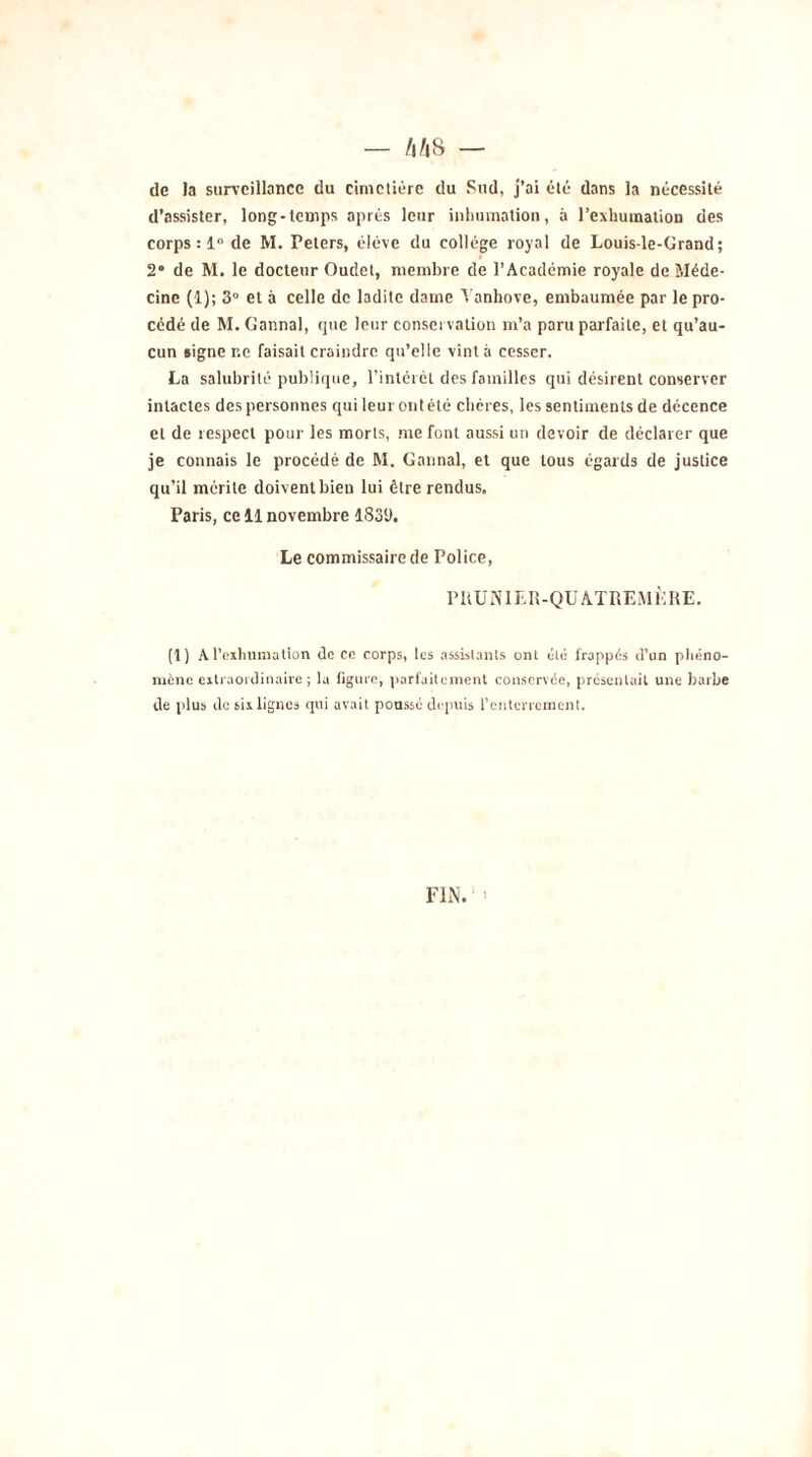 m — de la surveillance du cimetière du Sud, j’ai été dans la nécessité d’assister, long-temps après leur inhumation, à l’exhumation des corps : 1° de M. Peters, éiéve du collège royal de Louis-le-Grand; 2“ de M. le docteur Oudet, membre de l’Académie royale de Méde- cine (1); 3° et à celle de ladite dame Yanhove, embaumée par le pro- cédé de M. Gannal, que leur conservation m’a paru parfaite, et qu’au- cun signe r.e faisait craindre qu’elle vînt à cesser. La salubrité publique, l’intérêt des familles qui désirent conserver intactes des personnes qui leur ont été chères, les sentiments de décence et de respect pour les morts, me font aussi un devoir de déclarer que je connais le procédé de M. Gannal, et que tous égards de justice qu’il mérite doivent bieu lui être rendus. Paris, ce 11 novembre 183‘J. Le commissaire de Police, PRUNIER-QUATREMÈRE. (1) A l’exhumation de ce corps, les assistants ont été frappés d’un phéno- mène extraordinaire; la figure, parfaitement conservée, présentait une barbe de plus de six lignes qui avait poussé depuis l'enterrement. FIN. ;