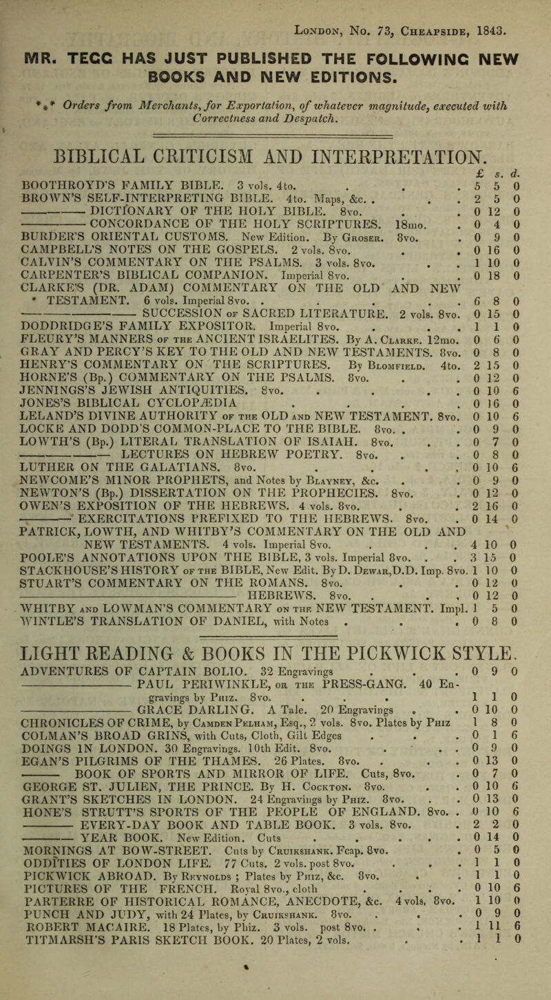 London, No. 73, Cheapside, 1843. MR. TECC HAS JUST PUBLISHED THE FOLLOWING NEW BOOKS AND NEW EDITIONS. *** Orders from Merchants, for Exportation, of whatever magnitude, executed with Correctness and Despatch. BIBLICAL CKITICISM AND INTERPRETATION. 18iuo. 8vo. BOOTHROYD’S FAMILY BIBLE. 3 vols. 4to. BROWN’S SELF-INTERPRETING BIBLE. 4to. Maps, &c. . DICTIONARY OF THE HOLY BIBLE. 8vo. CONCORDANCE OF THE HOLY SCRIPTURES. BURDER’S ORIENTAL CUSTOMS. New Edition. By Groser. CAMPBELL’S NOTES ON THE GOSPELS. 2 vols. 8vo. CALVIN’S COMMENTARY ON THE PSALMS. 3 vols. 8vo. CARPENTER’S BIBLICAL COMPANION. Imperial 8vo. CLARKE’S (DR. ADAM) COMMENTARY ON THE OLD AND NEW • TESTAMENT. 6 vols. Imperial 8vo. . . . . . SUCCESSION of SACRED LITERATURE. 2 vols. 8vo. DODDRIDGE’S FAMILY EXPOSITOR. Imperial 8vo. FLEURY’S MANNERS of the ANCIENT ISRAELITES. By A. Clarke. 12mo. GRAY AND PERCY’S KEY TO THE OLD AND NEW TESTAMENTS. 8vo. HENRY’S COMMENTARY ON THE SCRIPTURES. By Blomfield. 4to. HORNE’S (Bp.) COMMENTARY ON THE PSALMS. 8vo. JENNINGS’S JEWISH ANTIQUITIES. 8vo. . . . JONES’S BIBLICAL CYCLOPAEDIA .... LELAND’S DIVINE AUTHORITY of the OLD and NEW TESTAMENT. 8vo. LOCKE AND DODD’S COMMON-PLACE TO THE BIBLE. 8vo. . LOWTH’S (Bp.) LITERAL TRANSLATION OF ISAIAH. 8vo. LECTURES ON HEBREW POETRY. 8vo. LUTHER ON THE GALATIANS. 8vo. . . . NEWCOME’S MINOR PROPHETS, and Notes by Blayney, &c. NEWTON’S (Bp.) DISSERTATION ON THE PROPHECIES. 8vo. OWEN’S EXPOSITION OF THE HEBREWS. 4 vols. 8vo. EXERCITATIONS PREFIXED TO THE HEBREWS. 8vo. PATRICK, LOWTH, AND WHITBY’S COMMENTARY ON THE OLD AND NEW TESTAMENTS. 4 vols. Imperial 8vo. POOLE’S ANNOTATIONS UPON THE BIBLE, 3 vols. Imperial 8vo. . STACKHOUSE’S HISTORY of the BIBLE, New Edit. ByD. Dewar,D.D. Imp. 8vo. STUART’S COMMENTARY ON THE ROMANS. 8vo. HEBREWS. 8vo. . WHITBY and LOWMAN’S COMMENTARY on the NEW TESTAMENT. Impl. WINTLE’S TRANSLATION OF DANIEL, with Notes . £ s. d. 5 5 0 2 5 0 0 12 0 0 4 0 0 9 0 0 16 0 1 10 0 0 18 0 0 12 0 10 0 16 0 10 9 7 8 10 9 0 12 2 16 0 14 0 12 1 5 0 8 LIGHT HEADING & BOOKS IN THE PICKWICK STYLE. ADVENTURES OF CAPTAIN BOLIO. 32 Engravings PAUL PERIWINKLE, on the PRESS-GANG. 40 En gravings by Phiz. 8vo. . . . GRACE DARLING. A Tale. 20 Engravings » CHRONICLES OF CRIME, by Camden Pelham, Esq., 2 vols. 8vo. Plates by Phiz COLMAN’S BROAD GRINS, with Cuts, Cloth, Gilt Edges DOINGS IN LONDON. 30 Engravings. 10th Edit. 8vo. EGAN’S PILGRIMS OF THE THAMES. 26 Plates. 8vo. BOOK OF SPORTS AND MIRROR OF LIFE. Cuts, 8vo. GEORGE ST. JULIEN, THE PRINCE. By H. Cockton. 8vo. GRANT’S SKETCHES IN LONDON. 24 Engravings by Phiz. 8vo. HONE’S STRUTT’S SPORTS OF THE PEOPLE OF ENGLAND. 8vo. EVERY-DAY BOOK AND TABLE BOOK. 3 vols. 8vo. YEAR BOOK. New Edition. Cuts . . . • MORNINGS AT BOW-STREET. Cuts by Cruikshank. Fcap. 8vo. ODDITIES OF LONDON LIFE. 77 Cuts. 2 vols. post 8vo. PICKWICK ABROAD. By Rkynolds ; Plates by Phiz, &c. 8vo. PICTURES OF THE FRENCH. Royal 8vo., cloth PARTERRE OF HISTORICAL ROMANCE, ANECDOTE, &c. 4 vols, 8vo. PUNCH AND JUDY, with 24 Flates, bv Cruikshank. 8vo. . . ROBERT MACAIRE. 18 Plates, by Pliiz. 3 vols. post 8vo. . TITMARSH’S PARIS SKETCH BOOK. 20 Plates, 2 vols. 0 9 0 1 1 0 0 10 0 1 8 0 0 1 6 0 9 0 0 13 0 0 7 0 0 10 6 0 13 0 0 10 6 2 2 0 0 14 0 0 5 0 1 1 0 1 1 0 0 10 6 1 10 0 0 9 0 1 11 6