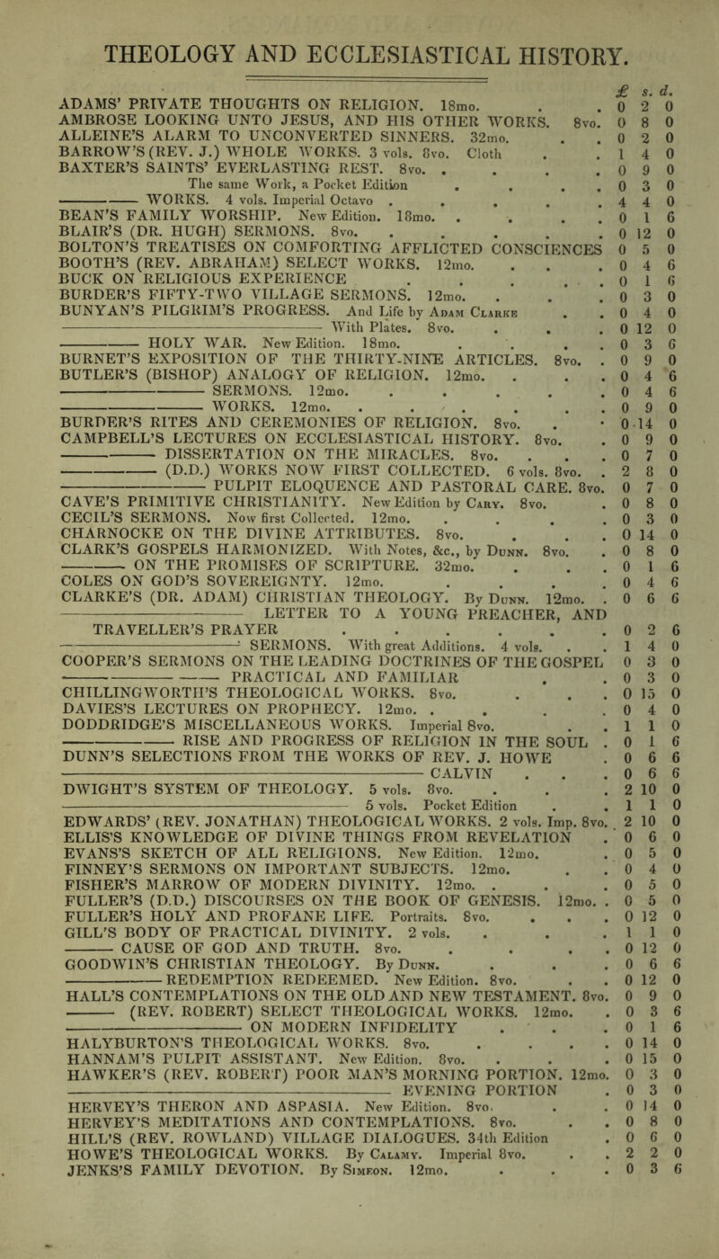 THEOLOGY AND ECCLESIASTICAL HISTORY £ S. ADAMS’ PRIVATE THOUGHTS ON RELIGION. 18mo. . .02 AMBROSE LOOKING UNTO JESUS, AND HIS OTHER WORKS. 8vo. 0 8 ALLEINE’S ALARM TO UNCONVERTED SINNERS. 32mo. . 0 2 BARROW’S (REV. J.) WHOLE WORKS. 3 vols. 8vo. Cloth . .14 BAXTER’S SAINTS’ EVERLASTING REST. 8vo 0 9 The same Work, a Pocket Edition . . ..03 WORKS. 4 vols. Imperial Octavo .... 44 BEAN’S FAMILY WORSHIP. New Edition. 18mo. . . . 0 1 BLAIR’S (DR. HUGH) SERMONS. 8vo. . . . . *. 0 12 BOLTON’S TREATISES ON COMFORTING AFFLICTED CONSCIENCES 0 5 BOOTH’S (REV. ABRAHAM) SELECT WORKS. 12mo. . . .04 BUCK ON RELIGIOUS EXPERIENCE . . . .01 BURDER’S FIFTY-TWO VILLAGE SERMONS. 12mo. . . 0 3 BUNYAN’S PILGRIM’S PROGRESS. And Life by Adam Clarke . .04 With Plates.' 8vo. . . . 0 12 HOLY WAR. New Edition. 18mo. . . . .03 BURNET’S EXPOSITION OF THE THIRTY-NINE ARTICLES. 8vo. . 0 9 BUTLER’S (BISHOP) ANALOGY OF RELIGION. 12mo. . ..04 SERMONS. 12mo. . . . . .04 WORKS. 12mo. . . . . ..09 BURDER’S RITES AND CEREMONIES OF RELIGION. 8vo. . • 0 14 CAMPBELL’S LECTURES ON ECCLESIASTICAL HISTORY. 8vo. . 0 9 DISSERTATION ON THE MIRACLES. 8vo. . . .07 (D.D.) WORKS NOW FIRST COLLECTED. 6 vols. 8vo. . 2 8 PULPIT ELOQUENCE AND PASTORAL CARE. 8vo. 0 7 CAVE’S PRIMITIVE CHRISTIANITY. New Edition by Cary. 8vo. . 0 8 CECIL’S SERMONS. Now first Collected. 12mo. . . . .03 CHARNOCKE ON THE DIVINE ATTRIBUTES. 8vo. . . . 0 14 CLARK’S GOSPELS HARMONIZED. With Notes, &c., by Dunn. 8vo. . 0 8 ON THE PROMISES OF SCRIPTURE. 32mo. . ..01 COLES ON GOD’S SOVEREIGNTY. 12mo. ... 04 CLARKE’S (DR. ADAM) CHRISTIAN THEOLOGY. By Dunn. l2mo. . 0 6 LETTER TO A YOUNG PREACHER, AND TRAVELLER’S PRAYER . . . . . .02 1 SERMONS. With great Additions. 4 vols. . .14 COOPER’S SERMONS ON THE LEADING DOCTRINES OF THE GOSPEL 0 3 PRACTICAL AND FAMILIAR . .03 CHILLINGWORTII’S THEOLOGICAL WORKS. 8vo. . . . 0 15 DAVIES’S LECTURES ON PROPHECY. 12mo. . . . .04 DODDRIDGE’S MISCELLANEOUS WORKS. Imperial 8vo. . .11 RISE AND PROGRESS OF RELIGION IN THE SOUL . 0 I DUNN’S SELECTIONS FROM THE WORKS OF REV. J. HOWE . 0 6 CALVIN . . .06 DWIGHT’S SYSTEM OF THEOLOGY. 5 vols. 8vo. . . . 2 10 5 vols. Pocket Edition . .11 EDWARDS’ (REV. JONATHAN) THEOLOGICAL WORKS. 2 vols. Imp. 8vo. 2 10 ELLIS’S KNOWLEDGE OF DIVINE THINGS FROM REVELATION . 0 6 EVANS’S SKETCH OF ALL RELIGIONS. New Edition. 12mo. . 0 5 FINNEY’S SERMONS ON IMPORTANT SUBJECTS. 12mo. . .04 FISHER’S MARROW OF MODERN DIVINITY. 12mo. . . .05 FULLER’S (D.D.) DISCOURSES ON THE BOOK OF GENESIS. 12mo. . 0 5 FULLER’S HOLY AND PROFANE LIFE. Portraits. Svo. . . . 0 12 GILL'S BODY OF PRACTICAL DIVINITY. 2 vols. . . .11 CAUSE OF GOD AND TRUTH. 8vo. . . . 0 12 GOODWIN’S CHRISTIAN THEOLOGY. By Dunn. . . .06 REDEMPTION REDEEMED. New Edition. 8vo. . .0 12 HALL’S CONTEMPLATIONS ON THE OLD AND NEW TESTAMENT. 8vo. 0 9 (REV. ROBERT) SELECT THEOLOGICAL WORKS. 12mo. . 0 3 ON MODERN INFIDELITY . . .01 HALYBURTON’S THEOLOGICAL WORKS. 8vo. . . . . 0 14 HANNAH’S PULPIT ASSISTANT. New Edition. 8vo. . . .0 15 HAWKER’S (REV. ROBERT) POOR MAN’S MORNING PORTION. 12mo. 0 3 EVENING PORTION . 0 3 HERVEY’S TIIERON AND ASPASIA. New Edition. 8vo. . . 0 14 HERVEY’S MEDITATIONS AND CONTEMPLATIONS. 8vo. . .08 HILL’S (REV. ROWLAND) VILLAGE DIALOGUES. 34th Edition . 0 6 HOWE’S THEOLOGICAL WORKS. By Calamy. Imperial 8vo. . .22 JENKS’S FAMILY DEVOTION. By Simeon. 12mo. . . .03 d. 0 0 0 0 0 0 0 6 0 0 6 6 0 0 0 G 0 6 6 0 0 0 0 0 0 0 0 0 0 6 6 6 6 0 0 0 0 0 0 6 6 6 0 0 0 0 0 0 0 0 0 0 0 I 6 0 0 1 6 6 0 0 l 0 i 0 0 ! 0 ; o ! 0 * 6