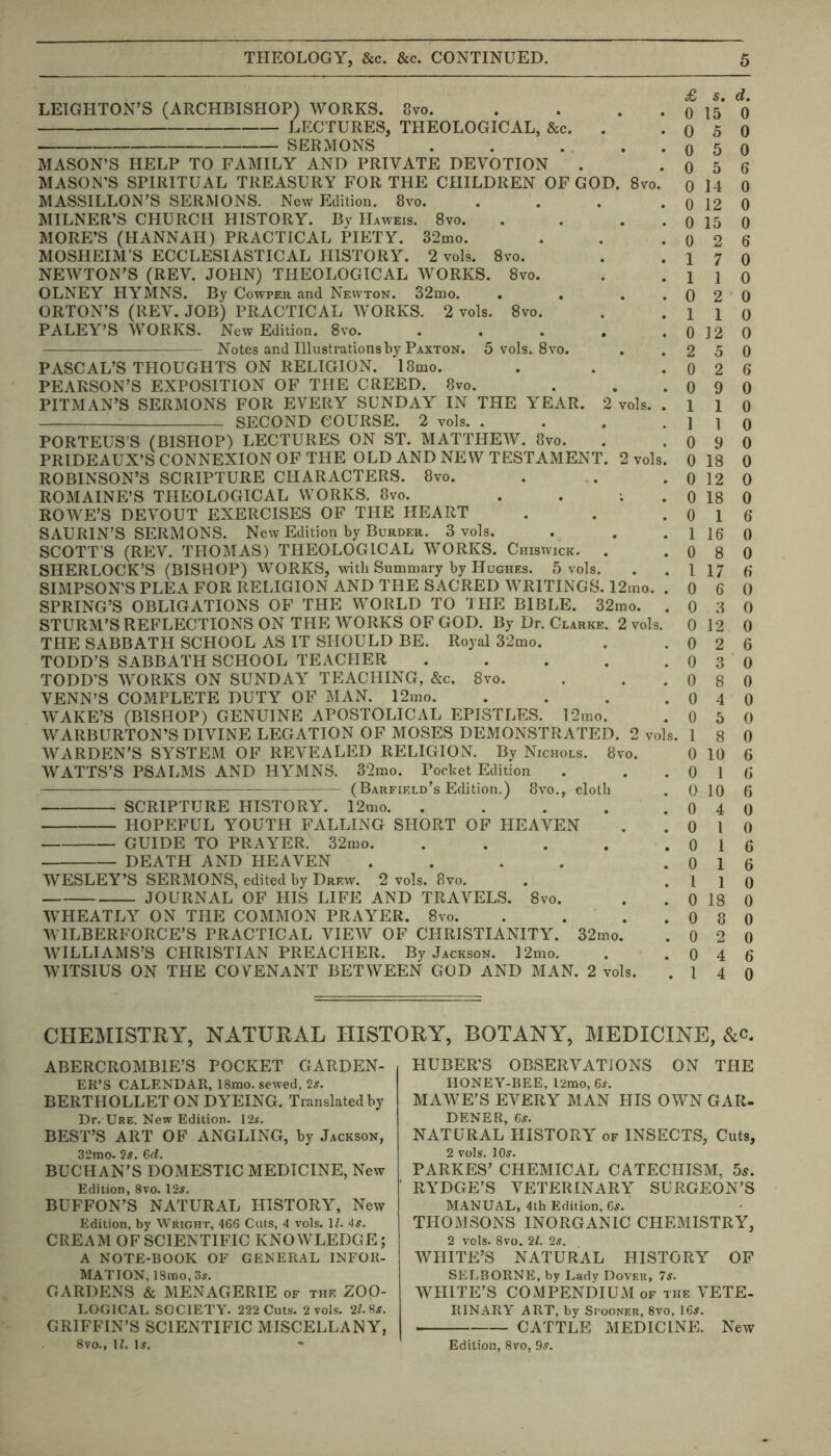 LEIGHTON’S (ARCHBISHOP) WORKS. 8vo. . ... LECTURES, THEOLOGICAL, &c. . SERMONS . . ... MASON’S HELP TO FAMILY AND PRIVATE DEVOTION MASON’S SPIRITUAL TREASURY FOR THE CHILDREN OF GOD. 8vo. MASSILLON’S SERMONS. New Edition. 8vo. .... MILNER’S CHURCH HISTORY. By Haweis. 8vo. . . . MORE’S (HANNAH) PRACTICAL PIETY. 32mo. MOSHEIM’S ECCLESIASTICAL HISTORY. 2 vols. 8vo. NEWTON’S (REV. JOHN) THEOLOGICAL WORKS. 8vo. OLNEY HYMNS. By Cowper and Newton. 32mo. . . . . ORTON’S (REV. JOB) PRACTICAL WORKS. 2 vols. 8vo. PALEY’S WORKS. New Edition. 8vo. ..... Notes and Illustrations by Paxton. 5 vols. 8 vo. PASCAL’S THOUGHTS ON RELIGION. l8mo. PEARSON’S EXPOSITION OF THE CREED. 8vo. PITMAN’S SERMONS FOR EVERY SUNDAY IN THE YEAR. 2 vols. . : SECOND COURSE. 2 vols. .... PORTEUS'S (BISHOP) LECTURES ON ST. MATTHEW. 8vo. PRIDEAUX’S CONNEXION OF THE OLD AND NEW TESTAMENT. 2 vols. ROBINSON’S SCRIPTURE CHARACTERS. 8vo. ROMAINE’S THEOLOGICAL WORKS. 8vo. . . ; ROWE’S DEVOUT EXERCISES OF THE HEART SAURIN’S SERMONS. New Edition by Burdeii. 3 vols. SCOTT'S (REV. THOMAS) THEOLOGICAL WORKS. Chiswick. . SHERLOCK’S (BISHOP) WORKS, with Summary by Hughes. 5 vols. SIMPSON’S PLEA FOR RELIGION AND THE SACRED WRITINGS. 12mo. . SPRING’S OBLIGATIONS OF THE WORLD TO THE BIBLE. 32mo. . STURM’S REFLECTIONS ON THE WORKS OF GOD. By Dr. Clarke. 2 vols. THE SABBATH SCHOOL AS IT SHOULD BE. Royal 32mo. TODD’S SABBATH SCHOOL TEACHER ..... TODD’S WORKS ON SUNDAY TEACHING, &c. 8vo. VENN’S COMPLETE DUTY OF MAN. 12mo. .... WAKE’S (BISHOP) GENUINE APOSTOLICAL EPISTLES. 12mo. WARBURTON’S DIVINE LEGATION OF MOSES DEMONSTRATED. 2 vols. WARDEN’S SYSTEM OF REVEALED RELIGION. By Nichols. 8vo. WATTS’S PSALMS AND HYMNS. 32mo. Pocket Edition —-— (Barfield’s Edition.) 8vo., cloth SCRIPTURE HISTORY. 12mo. ..... HOPEFUL YOUTH FALLING SHORT OF HEAVEN GUIDE TO PRAYER, 32mo. ..... DEATH AND HEAVEN .... WESLEY’S SERMONS, edited by Drew. 2 vols. 8vo. JOURNAL OF HIS LIFE AND TRAVELS. 8vo. WHEATLY ON THE COMMON PRAYER. 8vo. . ... WILBERFORCE’S PRACTICAL VIEW OF CHRISTIANITY. 32mo. WILLIAMS’S CHRISTIAN PREACHER. By Jackson. 12mo. WITSIUS ON THE COVENANT BETWEEN GOD AND MAN. 2 vols. £ s. d. 0 15 0 0 5 0 0 5 0 0 5 6 0 14 0 0 12 0 0 15 0 0 2 6 1 7 0 1 1 0 0 2 0 1 1 0 0 12 0 2 5 0 0 2 6 0 9 0 1 1 0 1 1 0 0 9 0 0 18 0 0 12 0 0 18 0 0 1 6 1 16 0 0 8 0 1 17 6 0 6 0 0 3 0 0 12 0 0 2 6 0 3 0 0 8 0 0 4 0 0 5 0 1 8 0 0 10 6 0 1 6 0 10 6 0 4 0 0 l 0 0 1 6 0 1 6 1 1 0 0 18 0 0 8 0 0 2 0 0 4 6 1 4 0 CHEMISTRY, NATURAL HISTORY, BOTANY, MEDICINE, &c. ABERCROMBIE’S POCKET GARDEN- ER’S CALENDAR, 18mo. sewed, 2s. BERTHOLLET ON DYEING. Translated by Dr. Ure. New Edition. 12s. BEST’S ART OF ANGLING, by Jackson, 32mo. 2s. 6d. BUCHAN'S DOMESTIC MEDICINE, New Edition, 8vo. 12$. BUFFON’S NATURAL HISTORY, New Edition, by Wright, 466 Cuts, 4 vols. 1Z. 4$. CREAM OF SCIENTIFIC KNOWLEDGE; A NOTE-BOOK OF GENERAL INFOR- MATION, 18mo, 3s. GARDENS & MENAGERIE of thf. ZOO- LOGICAL SOCIETY. 222 Cuts. 2 vols. 2Z.8s. GRIFFIN’S SCIENTIFIC MISCELLANY, 8vo., 1Z. Is. HUBER’S OBSERVATIONS ON THE HONEY-BEE, l2mo, 6s. MAWE’S EVERY MAN HIS OWN GAR- DENER, 6s. NATURAL HISTORY of INSECTS, Cuts, 2 vols. 10s. PARKES’ CHEMICAL CATECHISM, 5s. RYDGE’S VETERINARY SURGEON’S MANUAL, 4lh Edition, Cs. THOMSONS INORGANIC CHEMISTRY, 2 vols. 8vo. 21. 2s. WHITE’S NATURAL HISTORY OF SELBORNE, by Lady Dover, 7s. WHITE’S COMPENDIUM of the VETE- RINARY ART, by Si’ooner, 8vo, 16s. CATTLE MEDICINE. New Edition, 8vo, 9s.