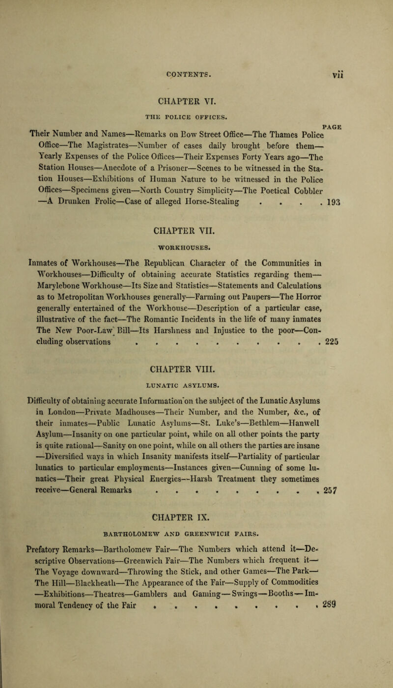 CHAPTER VI. THE POLICE OFFICES. PAGE Their Number and Names—Remarks on Bow Street Office—The Thames Police Office—The Magistrates—Number of cases daily brought before them— Yearly Expenses of the Police Offices—Their Expenses Forty Years ago—The Station Houses—Anecdote of a Prisoner—Scenes to be witnessed in the Sta- tion Houses—Exhibitions of Human Nature to be witnessed in the Police Offices—Specimens given—North Country Simplicity—The Poetical Cobbler —A Drunken Frolic—Case of alleged Horse-Stealing . . . .193 CHAPTER VII. WORKHOUSES. Inmates of Workhouses—The Republican Character of the Communities in Workhouses—Difficulty of obtaining accurate Statistics regarding them— Marylebone Workhouse—Its Size and Statistics—Statements and Calculations as to Metropolitan Workhouses generally—Farming out Paupers—The Horror generally entertained of the Workhouse—Description of a particular case, illustrative of the fact—The Romantic Incidents in the life of many inmates The New Poor-Law^ Bill—Its Harshness and Injustice to the poor—Con- cluding observations 225 CHAPTER VIII. LUNATIC ASYLUMS. Difficulty of obtaining accurate Information'on the subject of the Lunatic Asylums in London—Private Madhouses—Their Number, and the Number, &c., of their inmates—Public Lunatic Asylums—St. Luke’s—Bethlem—Hanwell Asylum—Insanity on one particular point, while on all other points the party is quite rational—Sanity on one point, while on all others the parties are insane —Diversified ways in which Insanity manifests itself—Partiality of particular lunatics to particular employments—Instances given—Cunning of some lu- natics—Their great Physical Energies—Harsh Treatment they sometimes receive—General Remarks . . 257 CHAPTER IX. BARTHOLOMEW AND GREENWICH FAIRS. Prefatory Remarks—Bartholomew Fair—The Numbers which attend it—De- scriptive Observations—Greenwich Fair—The Numbers which frequent it—* The Voyage downward—Throwing the Stick, and other Games—The Park—1 The Hill—Blackheatli—The Appearance of the Fair—Supply of Commodities —Exhibitions—Theatres—Gamblers and Gaming—Swings—Booths—Im- moral Tendency of the Fair 2S9