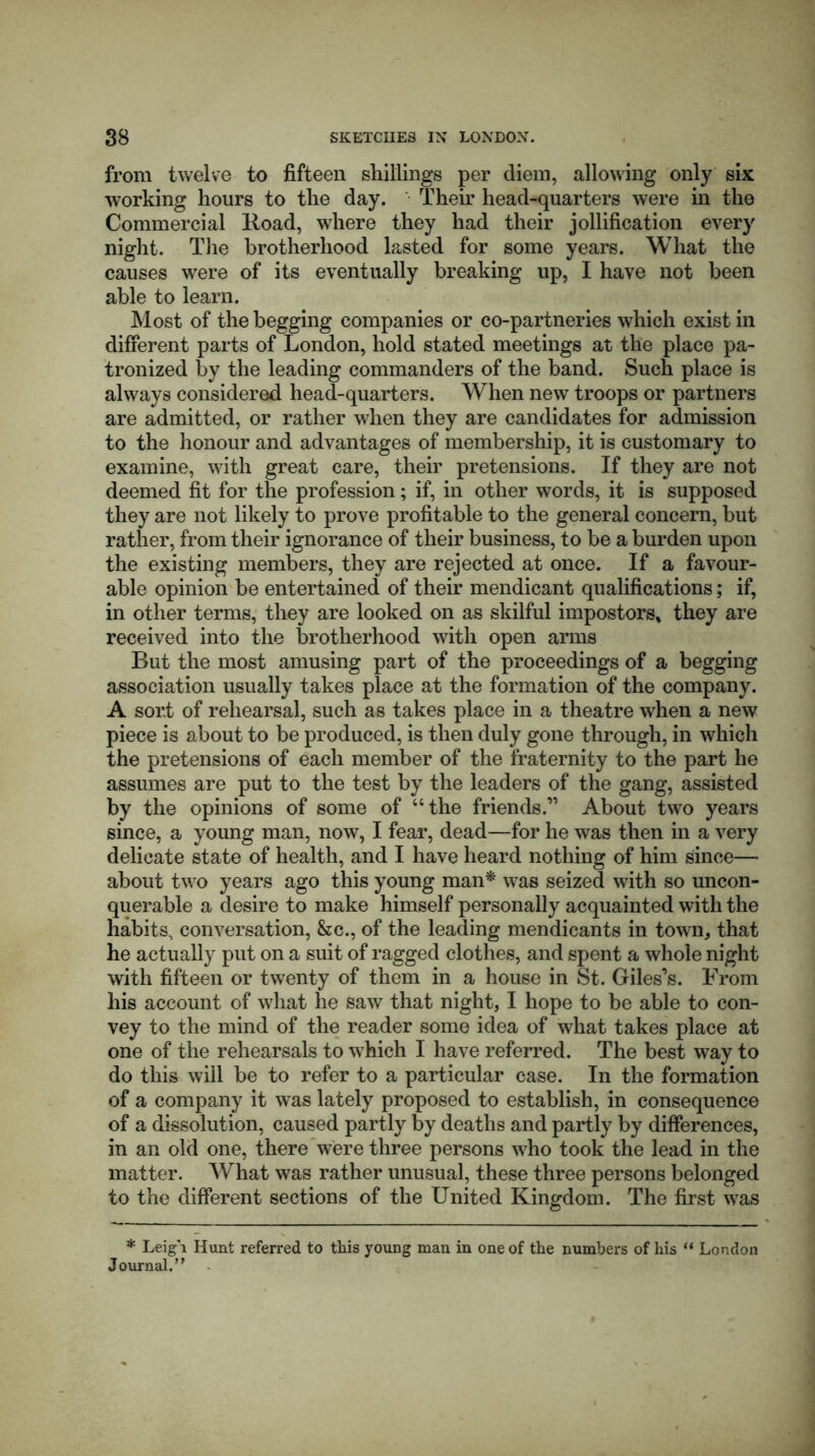 from twelve to fifteen shillings per diem, allowing only six working hours to the day. Their head-quarters were in the Commercial Road, where they had their jollification every night. The brotherhood lasted for some years. What the causes were of its eventually breaking up, I have not been able to learn. Most of the begging companies or co-partneries which exist in different parts of London, hold stated meetings at the place pa- tronized by the leading commanders of the band. Such place is always considered head-quarters. When new troops or partners are admitted, or rather when they are candidates for admission to the honour and advantages of membership, it is customary to examine, with great care, their pretensions. If they are not deemed fit for the profession; if, in other words, it is supposed they are not likely to prove profitable to the general concern, but rather, from their ignorance of their business, to be a burden upon the existing members, they are rejected at once. If a favour- able opinion be entertained of their mendicant qualifications; if, in other terms, they are looked on as skilful impostors* they are received into the brotherhood with open arms Rut the most amusing part of the proceedings of a begging association usually takes place at the formation of the company. A sort of rehearsal, such as takes place in a theatre when a new piece is about to be produced, is then duly gone through, in which the pretensions of each member of the fraternity to the part he assumes are put to the test by the leaders of the gang, assisted by the opinions of some of “the friends.” About two years since, a young man, now, I fear, dead—for he was then in a very delicate state of health, and I have heard nothing of him since— about two years ago this young man* was seized with so uncon- querable a desire to make himself personally acquainted with the habits, conversation, &c., of the leading mendicants in town, that he actually put on a suit of ragged clothes, and spent a whole night with fifteen or twenty of them in a house in St. Giles’s. From his account of what he saw that night, I hope to be able to con- vey to the mind of the reader some idea of what takes place at one of the rehearsals to which I have referred. The best way to do this will be to refer to a particular case. In the formation of a company it was lately proposed to establish, in consequence of a dissolution, caused partly by deaths and partly by differences, in an old one, there were three persons who took the lead in the matter. What was rather unusual, these three persons belonged to the different sections of the United Kingdom. The first was * Leigh Hunt referred to this young man in one of the numbers of his “ London Journal.’'