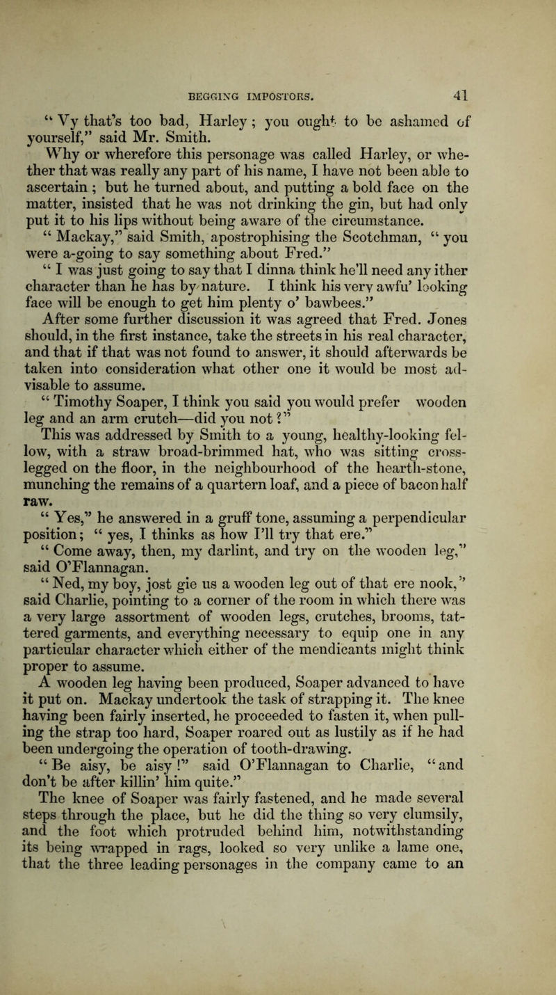 u Vy that’s too bad, Harley; you ought to be ashamed of yourself,” said Mr. Smith. Why or wherefore this personage was called Harley, or whe- ther that was really any part of his name, I have not been able to ascertain ; but he turned about, and putting a bold face on the matter, insisted that he was not drinking the gin, but had only put it to his lips without being aware of the circumstance. “ Mackay,” said Smith, apostrophising the Scotchman, “ you were a-going to say something about Fred.” “ I was just going to say that I dinna think he’ll need any ither character than he has by' nature. I think his very awfu’ looking face will be enough to get him plenty o’ bawbees.” After some further discussion it was agreed that Fred. Jones should, in the first instance, take the streets in his real character, and that if that was not found to answer, it should afterwards be taken into consideration what other one it would be most ad- visable to assume. “ Timothy Soaper, I think you said you would prefer wooden leg and an arm crutch—did you not V1 This was addressed by Smith to a young, liealthy-looking fel- low, with a straw broad-brimmed hat, who was sitting cross- legged on the floor, in the neighbourhood of the hearth-stone, munching the remains of a quartern loaf, and a piece of bacon half raw. “ Yes,” he answered in a gruff tone, assuming a perpendicular position; “ yes, I thinks as how I’ll try that ere.” “ Come away, then, my darlint, and try on the wooden leg,” said O'Flannagan. “ Ned, my boy, jost gie us a wooden leg out of that ere nook,” said Charlie, pointing to a corner of the room in which there was a very large assortment of wooden legs, crutches, brooms, tat- tered garments, and everything necessary to equip one in any particular character which either of the mendicants might think proper to assume. A wooden leg having been produced, Soaper advanced to have it put on. Mackay undertook the task of strapping it. The knee having been fairly inserted, he proceeded to fasten it, when pull- ing the strap too hard, Soaper roared out as lustily as if he had been undergoing the operation of tooth-drawing. “ Be aisy, be aisy !” said O’Flannagan to Charlie, “ and don’t be after killin’ him quite.” The knee of Soaper was fairly fastened, and he made several steps through the place, but he did the thing so very clumsily, and the foot which protruded behind him, notwithstanding its being wrapped in rags, looked so very unlike a lame one, that the three leading personages in the company came to an