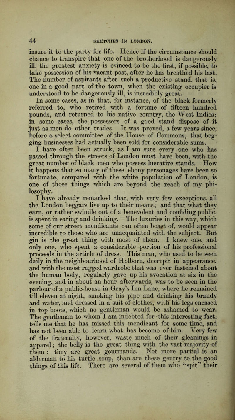 insure it to the party for life. Hence if the circumstance should chance to transpire that one of the brotherhood is dangerously ill, the greatest anxiety is evinced to be the first, if possible, to take possession of his vacant post, after he has breathed his last. The number of aspirants after such a productive stand, that is, one in a good part of the town, when the existing occupier is understood to be dangerously ill, is incredibly great. In some cases, as in that, for instance, of the black formerly referred to, who retired with a fortune of fifteen hundred pounds, and returned to his native country, the West Indies; in some cases, the possessors of a good stand dispose of it just as men do other trades. It was proved, a few years since, before a select committee of the House of Commons, that beg- ging businesses had actually been sold for considerable sums. I have often been struck, as I am sure every one who has passed through the streets of London must have been, with the great number of black men who possess lucrative stands. How it happens that so many of these ebony personages have been so fortunate, compared with the white population of London, is one of those things which are beyond the reach of my phi- losophy. I have already remarked that, with very few exceptions, all the London beggars live up to their means; and that what they earn, or rather swindle out of a benevolent and confiding public, is spent in eating and drinking. The luxuries in this way, which some of our street mendicants can often boast of, would appear incredible to those who are unacquainted with the subject. But gin is the great thing with most of them. I knew one, and only one, who spent a considerable portion of his professional proceeds in the article of dress. This man, who used to be seen daily in the neighbourhood of Holborn, decrepit in appearance, and with the most ragged wardrobe that was ever fastened about the human body, regularly gave up his avocation at six in the evening, and in about an hour afterwards, was to be seen in the parlour of a public-house in Gray’s Inn Lane, where he remained till eleven at night, smoking his pipe and drinking his brandy and water, and dressed in a suit of clothes, with his legs encased in top boots, which no gentleman would be ashamed to wear. The gentleman to whom I am indebted for this interesting fact, tells me that he has missed this mendicant for some time, and has not been able to learn what has become of him. Very few of the fraternity, however, waste much of their gleanings in apparel; the belly is the great thing with the vast majority of them : they are great gourmands. Not more partial is an alderman to his turtle soup, than are these gentry to the good things of this life. There are several of them who “spit” their