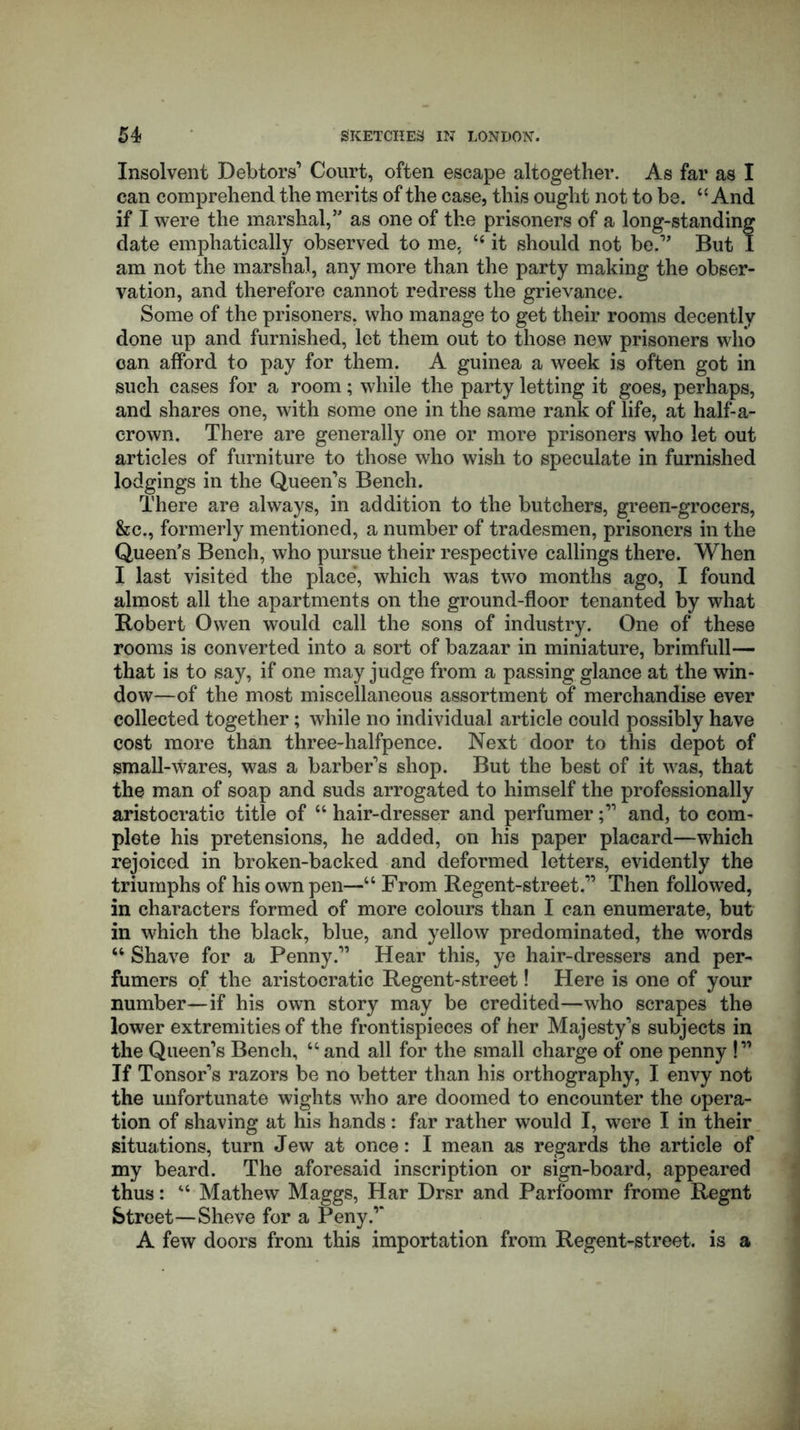 Insolvent Debtors’ Court, often escape altogether. As far as I can comprehend the merits of the case, this ought not to be. “ And if I were the marshal,’' as one of the prisoners of a long-standing date emphatically observed to me, “ it should not be.” But I am not the marshal, any more than the party making the obser- vation, and therefore cannot redress the grievance. Some of the prisoners, who manage to get their rooms decently done up and furnished, let them out to those new prisoners who can afford to pay for them. A guinea a week is often got in such cases for a room; while the party letting it goes, perhaps, and shares one, with some one in the same rank of life, at half-a- crown. There are generally one or more prisoners who let out articles of furniture to those who wish to speculate in furnished lodgings in the Queen’s Bench. There are always, in addition to the butchers, green-grocers, &c., formerly mentioned, a number of tradesmen, prisoners in the Queen’s Bench, who pursue their respective callings there. When I last visited the place, which was two months ago, I found almost all the apartments on the ground-floor tenanted by what Robert Owen would call the sons of industry. One of these rooms is converted into a sort of bazaar in miniature, brimfull— that is to say, if one may judge from a passing glance at the win- dow—of the most miscellaneous assortment of merchandise ever collected together; while no individual article could possibly have cost more than three-halfpence. Next door to this depot of small-wares, was a barber’s shop. But the best of it was, that the man of soap and suds arrogated to himself the professionally aristocratic title of “ hair-dresser and perfumerand, to com- plete his pretensions, he added, on his paper placard—which rejoiced in broken-backed and deformed letters, evidently the triumphs of his own pen—“ From Regent-street.” Then followed, in characters formed of more colours than I can enumerate, but in which the black, blue, and yellow predominated, the words “ Shave for a Penny.” Hear this, ye hair-dressers and per- fumers of the aristocratic Regent-street! Here is one of your number—if his own story may be credited—who scrapes the lower extremities of the frontispieces of her Majesty’s subjects in the Queen’s Bench, u and all for the small charge of one penny !” If Tonsor’s razors be no better than his orthography, I envy not the unfortunate wights who are doomed to encounter the opera- tion of shaving at his hands: far rather would I, were I in their situations, turn Jew at once: I mean as regards the article of my beard. The aforesaid inscription or sign-board, appeared thus: “ Mathew Maggs, Har Drsr and Parfoomr frome Regnt Street—Sheve for a Peny.” A few doors from this importation from Regent-street, is a