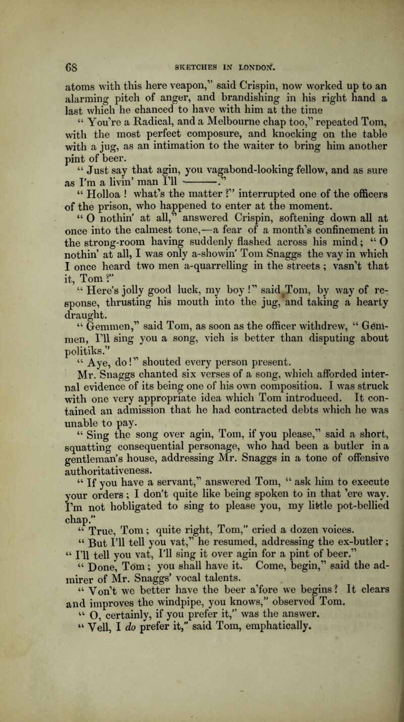 atoms with this here veapon,” said Crispin, now worked up to an alarming pitch of anger, and brandishing in his right hand a last which he chanced to have with him at the time “ You’re a Radical, and a Melbourne chap too,” repeated Tom, with the most perfect composure, and knocking on the table with a jug, as an intimation to the waiter to bring him another pint of beer. “Just say that agin, you vagabond-looking fellow, and as sure as I’m a livin’ man I’ll “ Holloa ! what’s the matter!” interrupted one of the officers of the prison, who happened to enter at the moment. “ O nothin’ at all,” answered Crispin, softening down all at once into the calmest tone,—a fear of a month’s confinement in the strong-room having suddenly flashed across his mind; “ O nothin’ at all, I was only a-showin’ Tom Snaggs the vay in which I once heard two men a-quarrelling in the streets ; vasn’t that it, Tom r “ Here’s jolly good luck, my boy !” said^Tom, by way of re- sponse, thrusting his mouth into the jug, and taking a hearty draught. “ Gemmen,” said Tom, as soon as the officer withdrew, “ Gem- men, I’ll sing you a song, vich is better than disputing about politiks.” “ Aye, do!” shouted every person present. Mr. Snaggs chanted six verses of a song, which afforded inter- nal evidence of its being one of his own composition. I was struck with one very appropriate idea which Tom introduced. It con- tained an admission that he had contracted debts which he was unable to pay. “ Sing the song over agin, Tom, if you please,” said a short, squatting consequential personage, who had been a butler in a gentleman’s house, addressing Mr. Snaggs in a tone of offensive authoritativeness. “ If you have a servant,” answered Tom, “ ask him to execute your orders; I don’t quite like being spoken to in that ’ere way. I’m not hobligated to sing to please you, my little pot-bellied chap.” “ True, Tom; quite right, Tom,” cried a dozen voices. “ But I’ll tell you vat,” he resumed, addressing the ex-butler; “ I’ll tell you vat, I’ll sing it over agin for a pint of beer.” “ Done* Tom; you shall have it. Come, begin,” said the ad- mirer of Mr. Snaggs’ vocal talents. “ Yon’t we better have the beer a’fore we begins? It clears and improves the windpipe, you knows,” observed Tom. “ O, certainly, if you prefer it,” was the answer. “ Veil, I do prefer it,” said Tom, emphatically.