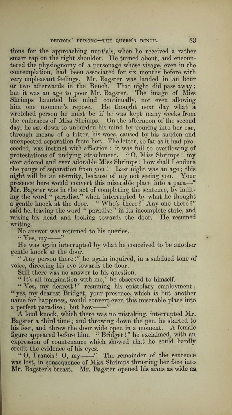 tions for the approaching nuptials, when he received a rather smart tap on the right shoulder. He turned about, and encoun- tered the physiognomy of a personage whose visage, even in the contemplation, had been associated for six months before with very unpleasant feelings. Mr. Bagster was landed in an hour or two afterwards in the Bench. That night did pass away; but it wTas an age to poor Mr. Bagster. The image of Miss Shrimps haunted his mind continually, not even allowing him one moment’s repose. He thought next day what a wretched person he must be if he was kept many weeks from the embraces of Miss Shrimps. On the afternoon of the second day, he sat down to unburden his mind by pouring into her ear, through means of a letter, his woes, caused by his sudden and unexpected separation from her. The letter, so far as it had pro- ceeded, was instinct with affection: it was full to overflowing of protestations of undying attachment. “ O, Miss Shrimps ! my ever adored and ever adorable Miss Shrimps ! how shall I endure the pangs of separation from you ! Last night was an age ; this night will be an eternity, because of my not seeing you. Your presence here would convert this miserable place into a para—’* Mr. Bagster was in the act of completing the sentence, by indit- ing the word “ paradise,” when interrupted by what he thought a gentle knock at the door. “ Who’s there? Any one there ?” said he, leaving the wrord “ paradise” in its incomplete state, and raising his head and looking towards the door. He resumed writing.' No answer was returned to his queries. “ Yes, my ” He was again interrupted by what he conceived to be another gentle knock at the door. “ Any person there?” he again inquired, in a subdued tone of voice, directing his eye towards the door. Still there was no answer to his question. “It’s all imagination with me,” he observed to himself. “Yes, my dearest!” resuming his epistolary employment; 14 yes, my dearest Bridget, your presence, which is but another name for happiness, would convert even this miserable place into a perfect paradise; but how ” A loud knock, which there was no mistaking, interrupted Mr. Bagster a third time; and throwing down the pen, he started to his feet, and threw the door wide open in a moment. A female figure appeared before him. “ Bridget! ” he exclaimed, with an expression of countenance which showed that he could hardly credit the evidence of his eyes. “ O, Francis! O, my ” The remainder of the sentence was lost, in consequence of Miss Shrimps thrusting her face into Mr. Bagsters breast. Mr. Bagster opened his arms as wide as.
