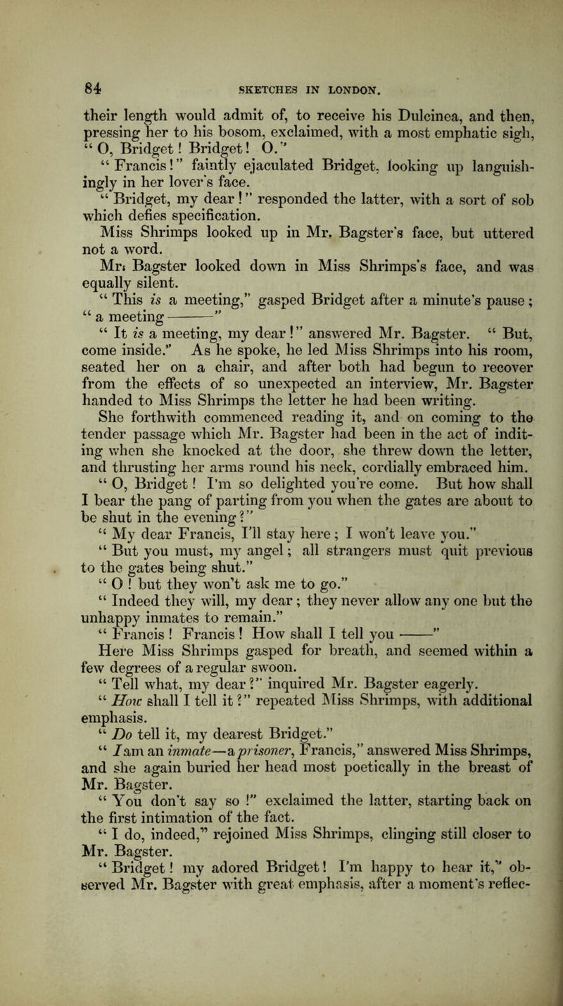 their length would admit of, to receive his Dulcinea, and then, pressing her to his bosom, exclaimed, with a most emphatic sigh, “ O, Bridget! Bridget! O.” “ Francis! ” faintly ejaculated Bridget, looking up languish- ingly in her lover's face. “ Bridget, my dear ! ” responded the latter, with a sort of sob which defies specification. Miss Shrimps looked up in Mr. Bagsters face, but uttered not a word. Mr; Bagster looked down in Miss Shrimps’s face, and was equally silent. “ This is a meeting,” gasped Bridget after a minute’s pause; “ a meeting— ” “ It is a meeting, my dear!” answered Mr. Bagster. “ But, come inside.” As he spoke, he led Miss Shrimps into his room, seated her on a chair, and after both had begun to recover from the effects of so unexpected an interview, Mr. Bagster handed to Miss Shrimps the letter he had been writing. She forthwith commenced reading it, and on coming to the tender passage which Mr. Bagster had been in the act of indit- ing when she knocked at the door, she threw down the letter, and thrusting her arms round his neck, cordially embraced him. 44 O, Bridget! I’m so delighted you’re come. But how shall I bear the pang of parting from you when the gates are about to be shut in the evening ? ” 44 My dear Francis, I’ll stay here; I wont leave you.” 44 But you must, my angel; all strangers must quit previous to the gates being shut.” 44 O ! but they won’t ask me to go.” “ Indeed they will, my dear; they never allow any one but the unhappy inmates to remain.” 44 Francis ! Francis ! How shall I tell you ” Here Miss Shrimps gasped for breath, and seemed within a few degrees of a regular swoon. “ Tell what, my dear?” inquired Mr. Bagster eagerly. “■ How shall I tell it ?” repeated Miss Shrimps, with additional emphasis. 44 Do tell it, my dearest Bridget.” 44 /am an inmate—a prisoner, Francis,” answered Miss Shrimps, and she again buried her head most poetically in the breast of Mr. Bagster. “ You don’t say so !” exclaimed the latter, starting back on the first intimation of the fact. 44 I do, indeed,” rejoined Miss Shrimps, clinging still closer to Mr. Bagster. 44 Bridget! my adored Bridget! I’m happy to hear it,” ob- served Mr. Bagster with great emphasis, after a moment’s reflec-