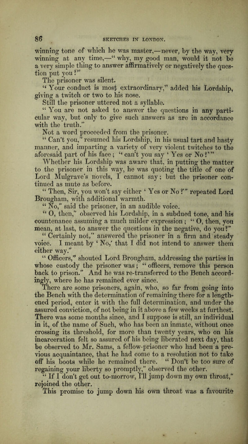 winning tone of which he was master,—never, by the way, very winning at any time,—44 why, my good man, would it not be a very simple thing to answer affirmatively or negatively the ques- tion put you ? ** The prisoner was silent. “Your conduct is most extraordinary,” added his Lordship, giving a twitch or two to his nose. Still the prisoner uttered not a syllable. “You are not asked to answer the questions in any parti- cular way, but only to give such answers as are in accordance with the truth.” Not a word proceeded from the prisoner. 44 Can’t you,” resumed his Lordship, in his usual tart and hasty manner, and imparting a variety of very violent twitches to the aforesaid part of his face; 44 can’t you say ‘ Yes or No V11 Whether his Lordship was aware that, in putting the matter to the prisoner in this way, he was quoting the title of one of Lord Mulgrave’s novels, I cannot say; but the prisoner con- tinued as mute as before. “ Then, Sir, you won’t say either 4 Yes or No ?’” repeated Lord Brougham, with additional warmth. 44 No, said the prisoner, in an audible voice. 6t O, then,” observed his Lordship, in a subdued tone, and his countenance assuming a much milder expression ; 44 O, then, you mean, at last, to answer the questions in the negative, do you?” 44 Certainly not/’ answered the prisoner in a firm and steady voice. I meant by 4 No,’ that I did not intend to answer them either way.” 44 Officers,” shouted Lord Brougham, addressing the parties in whose custody the prisoner was; 44 officers, remove this person back to prison.” And he was re-transferred to the Bench accord- ingly, where he has remained ever since. There are some prisoners, again, who, so far from going into the Bench with the determination of remaining there for a length- ened period, enter it with the full determination, and under the assured conviction, of not being in it above a few weeks at furthest. There was some months since, and I suppose is still, an individual in it, of the name of Such, who has been an inmate, without once crossing its threshold, for more than twenty years, who on his incarceration felt so assured of his being liberated next day, that be observed to Mr. Sams, a fellow-prisoner who had been a pre- vious acquaintance, that he had come to a resolution not to take off his boots while he remained there. 44 Don’t be too sure of regaining your liberty so promptly,” observed the other. 44 If I don’t get out to-morrow, I’ll jump down my own throat,” rejoined the other. This promise to jump down his own throat was a favourite