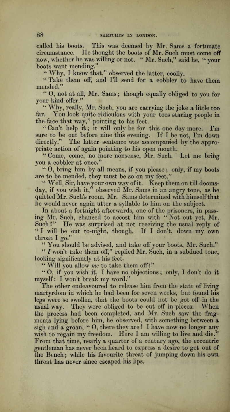 called his boots. This was deemed by Mr. Sams a fortunate circumstance. He thought the boots of Mr. Such must come off now, whether he was willing or not. 44 Mr. Such,” said he, “ your boots want mending.” 44 Why, I know that,” observed the latter, coolly. 44 Take them off, and I’ll send for a cobbler to have them mended.” 44 O, not at all, Mr. Sams; though equally obliged to you for your kind offer.” 4* Why, really, Mr. Such, you are carrying the joke a little too far. You look quite ridiculous with your toes staring people in the face that way,” pointing to his feet. 44 Can’t help it; it will only be for this one day more. I’m sure to be out before nine this evening. If I be not, I’m down directly.” The latter sentence was accompanied by the appro- priate action of again pointing to his open mouth. 44 Come, come, no more nonsense, Sir. Such. Let me brihg you a cobbler at once.” 44 O, bring him by all means, if you please; only, if my boots are to be mended, they must be so on my feet.” 44 Well, Sir, have your own way of it. Keep them on till dooms- day, if you wish it,” observed Mr. Sams in an angry tone, as he quitted Mr. Such’s room. Mr. Sams determined with himself that he would never again utter a syllable to him on the subject. In about a fortnight afterwards, one of the prisoners, in pass- ing Mr. Such, chanced to accost him with 44 Not out yet, Mr. Such?” He was surprised at not receiving the usual reply of 441 will be out to-night, though. If I don’t, down my own throat I go.” 44 You should be advised, and take off your boots, Mr. Such.” 44 I won’t take them off,” replied Mr. Such, in a subdued tone, looking significantly at his feet. 44 Will you allow me to take them off ?” 44 O, if you wish it, I have no objections; only, I don't do it myself: I won’t break my word.” The other endeavoured to release him from the state of living martyrdom in which he had been for seven weeks, but found his legs were so swollen, that the boots could not be got off in the usual way. They were obliged to be cut off in pieces. When the process had been completed, and Mr. Such saw the frag- ments lying before him, he observed, with something between a sigh and a groan, 44 O, there they are ! I have now no longer any wish to regain my freedom. Here I am willing to live and die.” From that time, nearly a quarter of a century ago, the eccentric gentleman has never been heard to express a desire to get out of the Bench; while his favourite threat of jumping down his own throat has never since escaped his lips.