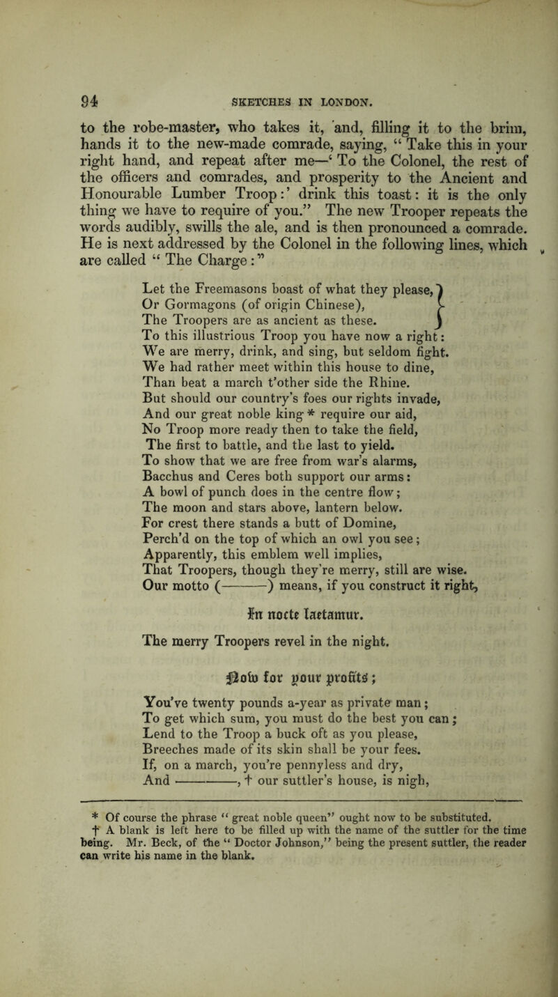 to the robe-master, who takes it, and, filling it to the brim, hands it to the new-made comrade, saying, “ Take this in your right hand, and repeat after me—‘ To the Colonel, the rest of the officers and comrades, and prosperity to the Ancient and Honourable Lumber Troop: ’ drink this toast: it is the only thing we have to require of you.” The new Trooper repeats the words audibly, swills the ale, and is then pronounced a comrade. He is next addressed by the Colonel in the following lines, which are called “ The Charge Let the Freemasons boast of what they please,) Or Gormagons (of origin Chinese), v The Troopers are as ancient as these. j To this illustrious Troop you have now a right: We are merry, drink, and sing, but seldom fight. We had rather meet within this house to dine, Than beat a march t’other side the Rhine. But should our country’s foes our rights invade, And our great noble king* require our aid, No Troop more ready then to take the field, The first to battle, and the last to yield. To show that we are free from war’s alarms, Bacchus and Ceres both support our arms: A bowl of punch does in the centre flow; The moon and stars above, lantern below. For crest there stands a butt of Domine, Perch’d on the top of which an owl you see; Apparently, this emblem well implies, That Troopers, though they’re merry, still are wise. Our motto ( ) means, if you construct it right, #n nocte laetamur. The merry Troopers revel in the night. for pour profits; You’ve twenty pounds a-year as private man; To get which sum, you must do the best you can; Lend to the Troop a buck oft as you please. Breeches made of its skin shall be your fees. If, on a march, you’re pennyless and dry, And , t our suttler’s house, is nigh, * Of course the phrase “ great noble queen” ought now to be substituted, f A blank is left here to be filled up with the name of the suttler for the time being. Mr. Beck, of the “ Doctor Johnson,” being the present suttler, the reader can write his name in the blank.