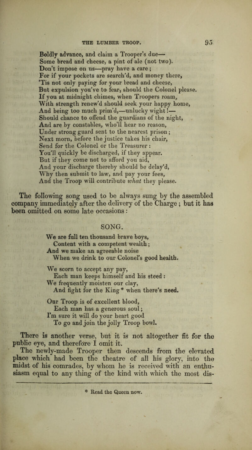 Boldly advance, and claim a Trooper’s due— Some bread and cheese, a pint of ale (not two). Don’t impose on us—pray have a care ; For if your pockets are search’d, and money there, ’Tis not only paying for your bread and cheese, But expulsion you’ve to fear, should the Colonel please. If you at midnight chimes, when Troopers roam. With strength renew’d should seek your happy home, And being too much prim’d,—unlucky wight!— Should chance to offend the guardians of the night, And are by constables, who’ll hear no reason, Under strong guard sent to the nearest prison ; Next morn, before the justice takes his chair, Send for the Colonel or the Treasurer: You’ll quickly be discharged, if they appear. But if they come not to afford you aid. And your discharge thereby should be delay’d, Why then submit to law, and pay your fees. And the Troop will contribute what they please. The following song used to be always sung by the assembled company immediately after the delivery of the Charge; but it has been omitted on some late occasions: SONG. We are full ten thousand brave boys, Content with a competent wealth; And we make an agreeable noise When we drink to our Colonel’s good health. We scorn to accept any pay, Each man keeps himself and his steed: We frequently moisten our clay, And fight for the King * when there’s need. Our Troop is of excellent blood, Each man has a generous soul; I’m sure it will do your heart good To go and join the jolly Troop bowl. There is another verse, but it is not altogether fit for the public eye, and therefore I omit it. The newly-made Trooper then descends from the elevated place which had been the theatre of all his glory, into the midst of his comrades, by whom he is received with an enthu- siasm equal to any thing of the kind with which the most dis- * Read the Queen now.