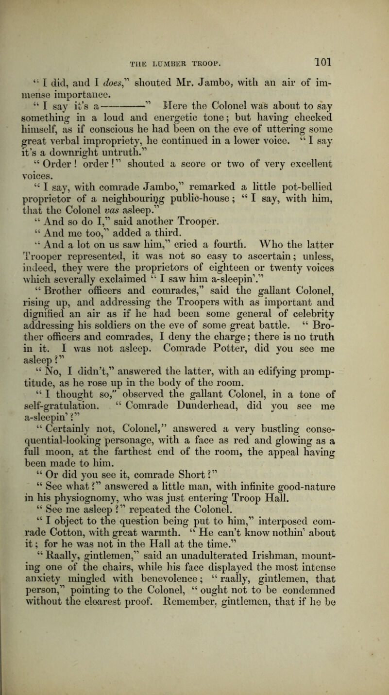 t; I did, and I does” shouted Mr. Jambo, with an air of im- mense importance. u I say it’s a ” Here the Colonel was about to say something in a loud and energetic tone; but having checked himself, as if conscious he had been on the eve of uttering some great verbal impropriety, he continued in a lower voice. “ I say it’s a downright untruth.” “ Order! order! ” shouted a score or two of very excellent voices. <c I say, with comrade Jambo,” remarked a little pot-bellied proprietor of a neighbouring public-house; “I say, with him, that the Colonel vas asleep.” “ And so do I,” said another Trooper. “ And me too,” added a third. And a lot on us saw him,” cried a fourth. Who the latter Trooper represented, it was not so easy to ascertain; unless, indeed, they were the proprietors of eighteen or twenty voices which severally exclaimed “ I saw him a-sleepin’.” “ Brother officers and comrades,” said the gallant Colonel, rising up, and addressing the Troopers with as important and dignified an air as if he had been some general of celebrity addressing his soldiers on the eve of some great battle. “ Bro- ther officers and comrades, I deny the charge; there is no truth in it. I was not asleep. Comrade Potter, did you see me asleep ?” “ No, I didn’t,” answered the latter, with an edifying promp- titude, as he rose up in the body of the room. “ I thought so, observed the gallant Colonel, in a tone of self-gratulation. “ Comrade Dunderhead, did you see me a-sleepm’ ?” “ Certainly not, Colonel,” answered a very bustling conse- quential-looking personage, with a face as red and glowing as a full moon, at the farthest end of the room, the appeal having been made to him. “ Or did you see it, comrade Short?” “ See what?” answered a little man, with infinite good-nature in his physiognomy, who was just entering Troop Hall. “ See me asleep ?” repeated the Colonel. “ I object to the question being put to him,” interposed com- rade Cotton, with great warmth. “ He can’t know nothin* about it; for he was not in the Hall at the time.” “ Raally, gintlemen,” said an unadulterated Irishman, mount- ing one of the chairs, while his face displayed the most intense anxiety mingled with benevolence; “ raally, gintlemen, that person,” pointing to the Colonel, “ ought not to be condemned without the clearest proof. Remember, gintlemen, that if he be