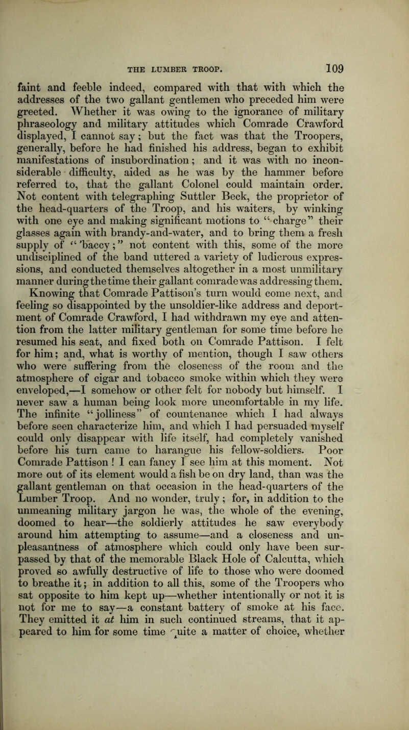 faint and feeble indeed, compared with that with which the addresses of the two gallant gentlemen who preceded him were greeted. Whether it was owing to the ignorance of military phraseology and military attitudes which Comrade Crawford displayed, I cannot say; but the fact was that the Troopers, generally, before he had finished his address, began to exhibit manifestations of insubordination; and it was with no incon- siderable difficulty, aided as he was by the hammer before referred to, that the gallant Colonel could maintain order. Not content with telegraphing Suttler Beck, the proprietor of the head-quarters of the Troop, and his waiters, by winking with one eye and making significant motions to “ charge” their glasses again with brandy-and-water, and to bring them a fresh supply of fC ’baccy; ” not content with this, some of the more undisciplined of the band uttered a variety of ludicrous expres- sions, and conducted themselves altogether in a most unmilitary manner during the time their gallant comrade was addressing them. Knowing that Comrade Pattison’s turn would come next, and feeling so disappointed by the unsoldier-like address and deport- ment of Comrade Crawford, I had withdrawn my eye and atten- tion from the latter military gentleman for some time before he resumed his seat, and fixed both on Comrade Pattison. I felt for him; and, what is worthy of mention, though I saw others who were suffering from the closeness of the room and the atmosphere of cigar and tobacco smoke within which they were enveloped,—I somehow or other felt for nobody but himself. I never saw a human being look more uncomfortable in my life. The infinite “jolliness” of countenance which I had always before seen characterize him, and which I had persuaded myself could only disappear with life itself, had completely vanished before his turn came to harangue his fellow-soldiers. Poor Comrade Pattison ! I can fancy I see him at this moment. Not more out of its element would a fish be on dry land, than was the gallant gentleman on that occasion in the head-quarters of the Lumber Troop. And no wonder, truly; for, in addition to the unmeaning military jargon he was, the whole of the evening, doomed to hear—the soldierly attitudes he saw everybody around him attempting to assume—and a closeness and un- pleasantness of atmosphere which could only have been sur- passed by that of the memorable Black Hole of Calcutta, which proved so awfully destructive of life to those who were doomed to breathe it; in addition to all this, some of the Troopers who sat opposite to him kept up—whether intentionally or not it is not for me to say—a constant battery of smoke at his face. They emitted it at him in such continued streams, that it ap- peared to him for some time ^uite a matter of choice, whether