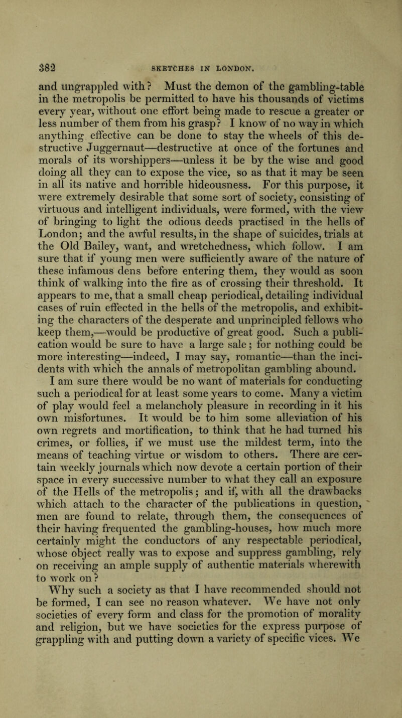 and ungrappled with ? Must the demon of the gambling-table in the metropolis be permitted to have his thousands of victims every year, without one effort being made to rescue a greater or less number of them from his grasp? I know of no way in which anything effective can be done to stay the wheels of this de- structive Juggernaut—destructive at once of the fortunes and morals of its worshippers—unless it be by the wise and good doing all they can to expose the vice, so as that it may be seen in all its native and horrible hideousness. For this purpose, it were extremely desirable that some sort of society, consisting of virtuous and intelligent individuals, were formed, with the viewr of bringing to light the odious deeds practised in the hells of London; and the awful results, in the shape of suicides, trials at the Old Bailey, want, and wretchedness, which follow. I am sure that if young men were sufficiently aware of the nature of these infamous dens before entering them, they would as soon think of walking into the fire as of crossing their threshold. It appears to me, that a small cheap periodical, detailing individual cases of ruin effected in the hells of the metropolis, and exhibit- ing the characters of the desperate and unprincipled fellows who keep them,—would be productive of great good. Such a publi- cation would be sure to have a large sale; for nothing could be more interesting—indeed, I may say, romantic—than the inci- dents w ith which the annals of metropolitan gambling abound. I am sure there wrould be no want of materials for conducting such a periodical for at least some years to come. Many a victim of play would feel a melancholy pleasure in recording in it his own misfortunes. It would be to him some alleviation of his owm regrets and mortification, to think that he had turned his crimes, or follies, if v'e must use the mildest term, into the means of teaching virtue or wisdom to others. There are cer- tain weekly journals which now devote a certain portion of their space in every successive number to what they call an exposure of the Hells of the metropolis; and if, wdth all the drawbacks vdiich attach to the character of the publications in question, men are found to relate, through them, the consequences of their having frequented the gambling-houses, how much more certainly might the conductors of any respectable periodical, whose object really was to expose and suppress gambling, rely on receiving an ample supply of authentic materials wherewith to work on ? Why such a society as that I have recommended should not be formed, I can see no reason whatever. We have not only societies of every form and class for the promotion of morality and religion, but we have societies for the express purpose of grappling with and putting down a variety of specific vices. We