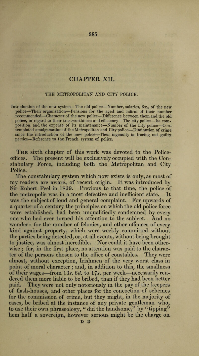 CHAPTER XII. THE METROPOLITAN AND CITY POLICE. Introduction of the new system—The old police—Number, salaries, &c., of the new police—Their organization—Pensions for the aged and infirm of their number recommended—Character of the new police—Difference between them and the old police, in regard to their trustworthiness and efficiency—The city police—Its com- position, and the expense of its maintenance—Number of the City police—Con- templated amalgamation of the Metropolitan and City police—Diminution of crime since the introduction of the new police—Their ingenuity in tracing out guilty parties—Reference to the French system of police. The sixth chapter of this work was devoted to the Police- offices. The present will be exclusively occupied with the Con- stabulary Force, including both the Metropolitan and City Police. The constabulary system which now exists is only, as most of my readers are aware, of recent origin. It was introduced by Sir Robert Peel in 1829. Previous to that time, the police of the metropolis was in a most defective and inefficient state. It was the subject of loud and general complaint. For upwards of a quarter of a century the principles on which the old police force were established, had been unqualifiedly condemned by every one who had ever turned his attention to the subject. And no wonder: for the number of felonies, and other offences of every kind against property, which were weekly committed without the parties being detected, or, at all events, without being brought to justice, was almost incredible. Nor could it have been other- wise ; for, in the first place, no attention was paid to the charac- ter of the persons chosen to the office of constables. They were almost, without exception, Irishmen of the very worst class in point of moral character; and, in addition to this, the smallness of their wages—from 135. 6d. to 175. per week—necessarily ren- dered them more liable to be bribed, than if they had been better paid. They were not only notoriously in the pay of the keepers of flash-houses, and other places for the concoction of schemes for the commission of crime, but they might, in the majority of cases, be bribed at the instance of any private gentleman who, to use their own phraseology,ee did the handsome,” by “ tipping” hem half a sovereign, however serious might be the charge on D D