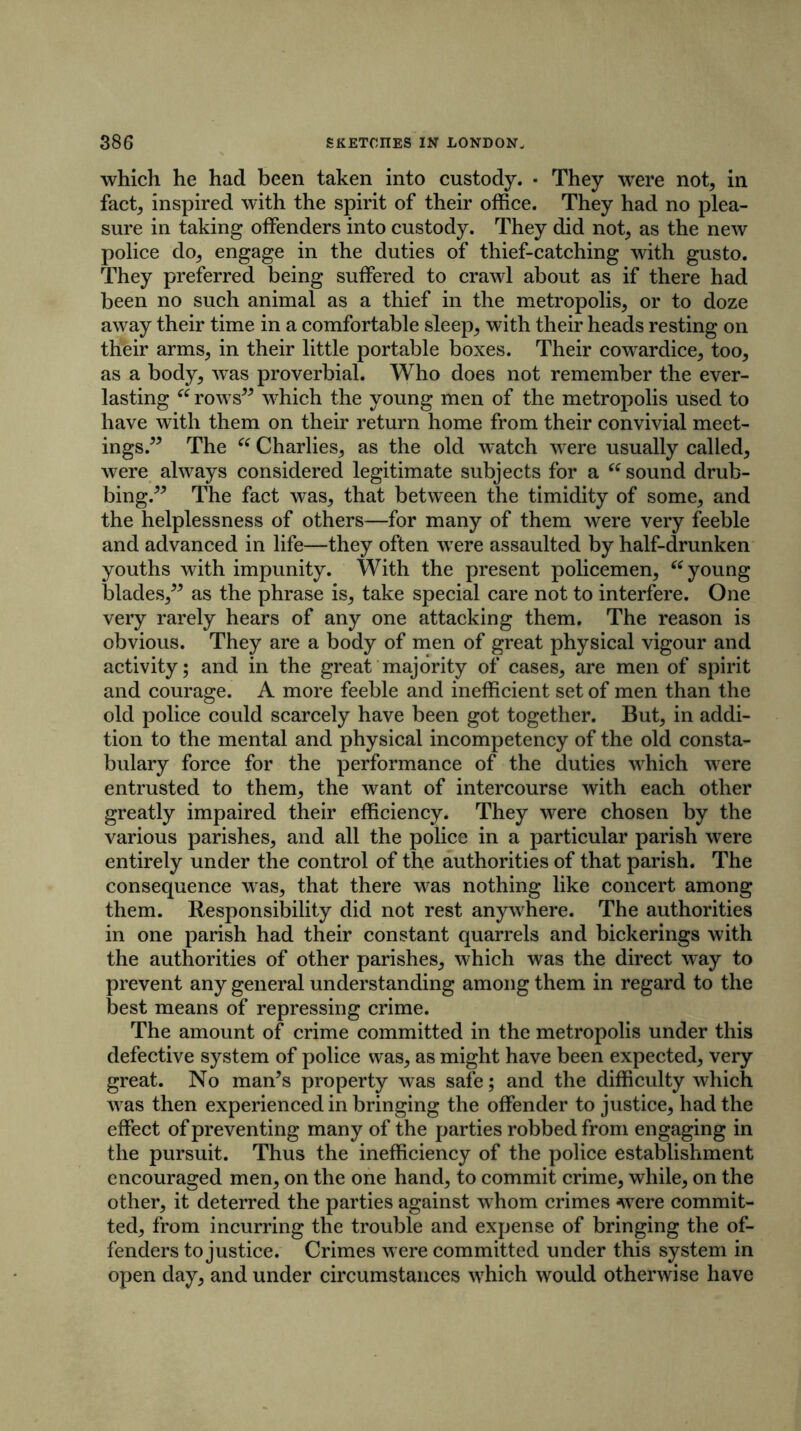 which he had been taken into custody. • They were not, in fact, inspired with the spirit of their office. They had no plea- sure in taking offenders into custody. They did not, as the new police do, engage in the duties of thief-catching with gusto. They preferred being suffered to crawl about as if there had been no such animal as a thief in the metropolis, or to doze away their time in a comfortable sleep, with their heads resting on their arms, in their little portable boxes. Their cowardice, too, as a body, was proverbial. Who does not remember the ever- lasting u rows” which the young men of the metropolis used to have with them on their return home from their convivial meet- ings.” The “ Charlies, as the old watch were usually called, were always considered legitimate subjects for a “ sound drub- bing.” The fact was, that between the timidity of some, and the helplessness of others—for many of them were very feeble and advanced in life—they often were assaulted by half-drunken youths with impunity. With the present policemen, “ young blades/5 as the phrase is, take special care not to interfere. One very rarely hears of any one attacking them. The reason is obvious. They are a body of men of great physical vigour and activity; and in the great majority of cases, are men of spirit and courage. A more feeble and inefficient set of men than the old police could scarcely have been got together. But, in addi- tion to the mental and physical incompetency of the old consta- bulary force for the performance of the duties which were entrusted to them, the want of intercourse with each other greatly impaired their efficiency. They were chosen by the various parishes, and all the police in a particular parish were entirely under the control of the authorities of that parish. The consequence was, that there was nothing like concert among them. Responsibility did not rest anywhere. The authorities in one parish had their constant quarrels and bickerings with the authorities of other parishes, which was the direct way to prevent any general understanding among them in regard to the best means of repressing crime. The amount of crime committed in the metropolis under this defective system of police was, as might have been expected, very great. No man’s property was safe; and the difficulty which was then experienced in bringing the offender to justice, had the effect of preventing many of the parties robbed from engaging in the pursuit. Thus the inefficiency of the police establishment encouraged men, on the one hand, to commit crime, while, on the other, it deterred the parties against whom crimes were commit- ted, from incurring the trouble and expense of bringing the of- fenders to justice. Crimes were committed under this system in open day, and under circumstances which would otherwise have