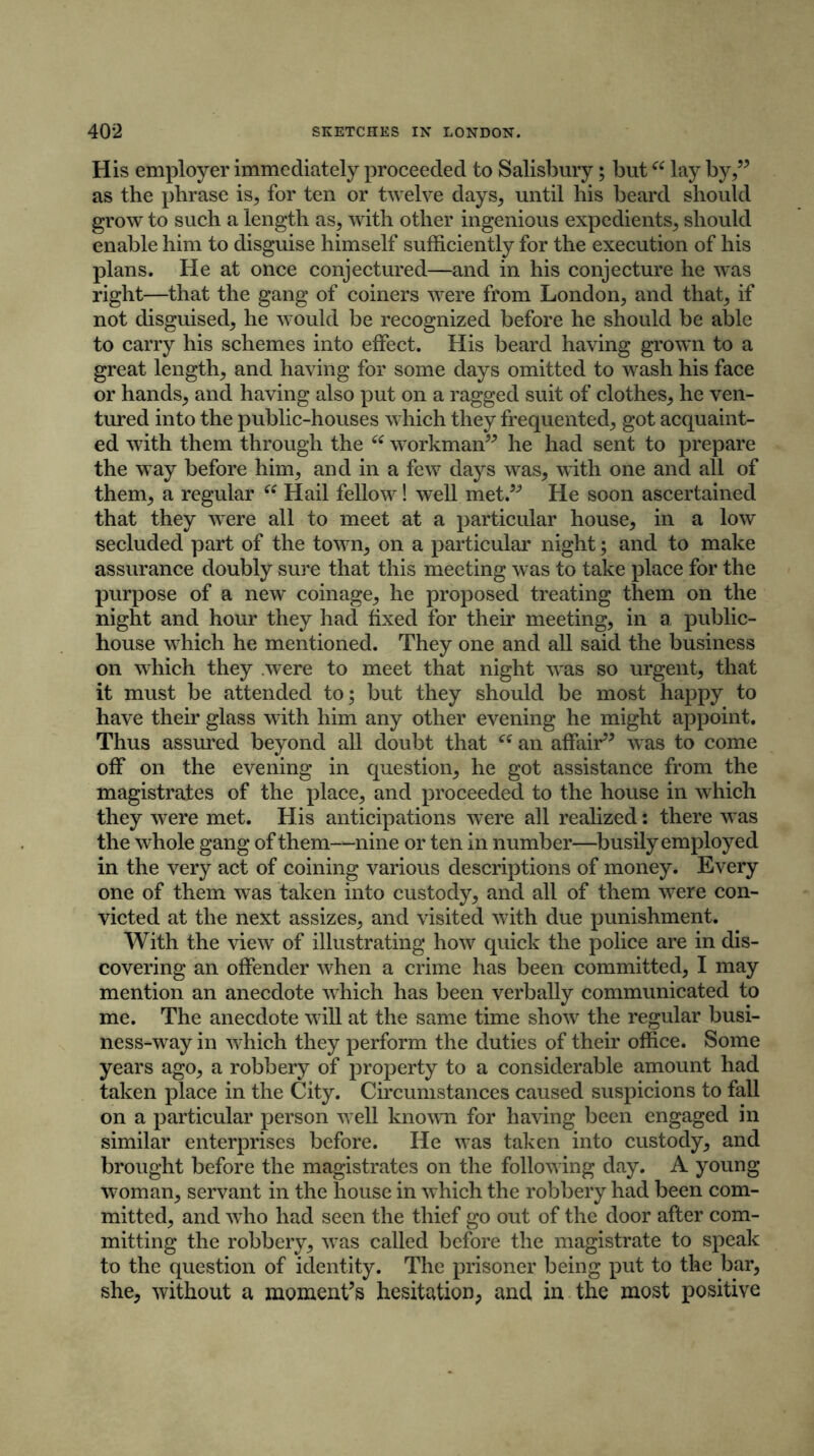 His employer immediately proceeded to Salisbury; but “ lay by,” as the phrase is, for ten or twelve days, until his beard should grow to such a length as, with other ingenious expedients, should enable him to disguise himself sufficiently for the execution of his plans. He at once conjectured—and in his conjecture he was right—that the gang of coiners were from London, and that, if not disguised, he would be recognized before he should be able to carry his schemes into effect. His beard having grown to a great length, and having for some days omitted to wash his face or hands, and having also put on a ragged suit of clothes, he ven- tured into the public-houses which they frequented, got acquaint- ed with them through the “ workman” he had sent to prepare the way before him, and in a few days was, with one and all of them, a regular “ Hail fellow! well met.” He soon ascertained that they were all to meet at a particular house, in a low secluded part of the town, on a particular night; and to make assurance doubly sure that this meeting was to take place for the purpose of a new coinage, he proposed treating them on the night and hour they had fixed for their meeting, in a public- house which he mentioned. They one and all said the business on which they were to meet that night was so urgent, that it must be attended to; but they should be most happy to have their glass with him any other evening he might appoint. Thus assured beyond all doubt that “ an affair” was to come off on the evening in question, he got assistance from the magistrates of the place, and proceeded to the house in which they were met. His anticipations were all realized: there was the whole gang of them—nine or ten in number—busily employed in the very act of coining various descriptions of money. Every one of them was taken into custody, and all of them were con- victed at the next assizes, and visited with due punishment. With the view of illustrating how quick the police are in dis- covering an offender when a crime has been committed, I may mention an anecdote which has been verbally communicated to me. The anecdote will at the same time show the regular busi- ness-way in which they perform the duties of their office. Some years ago, a robbery of property to a considerable amount had taken place in the City. Circumstances caused suspicions to fall on a particular person well known for having been engaged in similar enterprises before. He was taken into custody, and brought before the magistrates on the following day. A young woman, servant in the house in which the robbery had been com- mitted, and who had seen the thief go out of the door after com- mitting the robbery, was called before the magistrate to speak to the question of identity. The prisoner being put to the bar, she, without a moment’s hesitation, and in the most positive