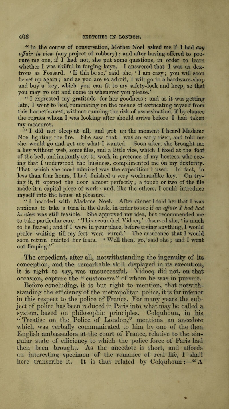 “ In the course of conversation, Mother Noel asked me if I had any affair in view (any project of robbery) ; and after having offered to pro- cure me one, if I had not, she put some questions, in order to learn whether I was skilful in forging keys. I answered that I was as dex- trous as Fossard. ‘ If this be so/ said she, ‘ I am easy; you will soon be set up again; and as you are so adroit, I will go to a hardware-shop and buy a key, which you can fit to my safety-lock and keep, so that you may go out and come in whenever you please/ “ I expressed my gratitude for her goodness ; and as it was getting late, I went to bed, ruminating on the means of extricating myself from this hornet’s-nest, without running the risk of assassination, if by chance the rogues whom I was looking after should arrive before I had taken my measures. “ I did not sleep at all, and got up the moment I heard Madame Noel lighting the fire. She saw that I was an early riser, and told me she would go and get me what I wanted. Soon after, she brought me a key without web, some files, and a little vice, which I fixed at the foot of the bed, and instantly set to work in presence of my hostess, who see- ing that I understood the business, complimented me on my dexterity. That which she most admired was the expedition I used. In fact, in less than four hours, I had finished a very workmanlike key. On try- ing it, it opened the door almost perfectly; a touch or two of the file made it a capital piece of work ; and, like the others, I could introduce myself into the house at pleasure. “ I boarded with Madame Noel. After dinner I told her that I was anxious to take a turn in the dusk, in order to see if an affair I had had in view was still feasible. She approved my idea, but recommended me to take particular care. 4 This scoundrel Vidocq/ observed she, ‘ is much to be feared; and if I were in your place, before trying anything, I would prefer waiting till my feet were cured/ The assurance that I would soon return quieted her fears. * Well then, go/ said she ; and I went out limping.” The expedient^ after all; notwithstanding the ingenuity of its conception; and the remarkable skill displayed in its execution; it is right to say, was unsuccessful. Vidocq did not; on that occasion; capture the K customers” of whom he was in pursuit. Before concluding; it is but right to mention; that notwith- standing the efficiency of the metropolitan police, it is far inferior in this respect to the police of France. For many years the sub- ject of police has been reduced in Paris into what may be called a system, based on philosophic principles. Colquhoun, in his “ Treatise on the Police of London,” mentions an anecdote which was verbally communicated to him by one of the then English ambassadors at the court of France, relative to the sin- gular state of efficiency to which the police force of Paris had then been brought. As the anecdote is short, and affords an interesting specimen of the romance of real life, I shall here transcribe it. It is thus related by Colquhoun:—“ A