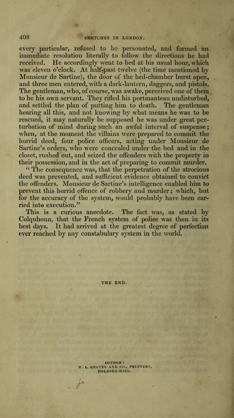 every particular, refused to be personated, and formed an immediate resolution literally to follow the directions he had received. He accordingly went to bed at his usual hour, which was eleven o’clock. At half7past twelve (the time mentioned by Monsieur de Sartine), the door of the bed-chamber burst open, and three men entered, with a dark-lantern, daggers, and pistols. The gentleman, who, of course, was awake, perceived one of them to be his own servant. They rifled his portmanteau undisturbed, and settled the plan of putting him to death. The gentleman hearing all this, and not knowing by what means he was to be rescued, it may naturally be supposed he was under great per- turbation of mind during such an awful interval of suspense; when, at the moment the villains were prepared to commit the horrid deed, four police officers, acting under Monsieur de Sartine’s orders, who were concealed under the bed and in the closet, rushed out, and seized the offenders with the property in their possession, and in the act of preparing to commit murder. “ The consequence was, that the perpetration of the atrocious deed was prevented, and sufficient evidence obtained to convict the offenders. Monsieur de Sartine’s intelligence enabled him to prevent this horrid offence of robbery and murder; which, but for the accuracy of the system, would probably have been car- ried into execution.” This is a curious anecdote. The fact was, as stated by Colquhoun, that the French system of police was then in its best days. It had arrived at the greatest degree of perfectioji ever reached by any constabulary system in the world. THE END. LONDON : W. L. GRAVES AND CO., PRINTERS, HOLBORN-H 1LL.