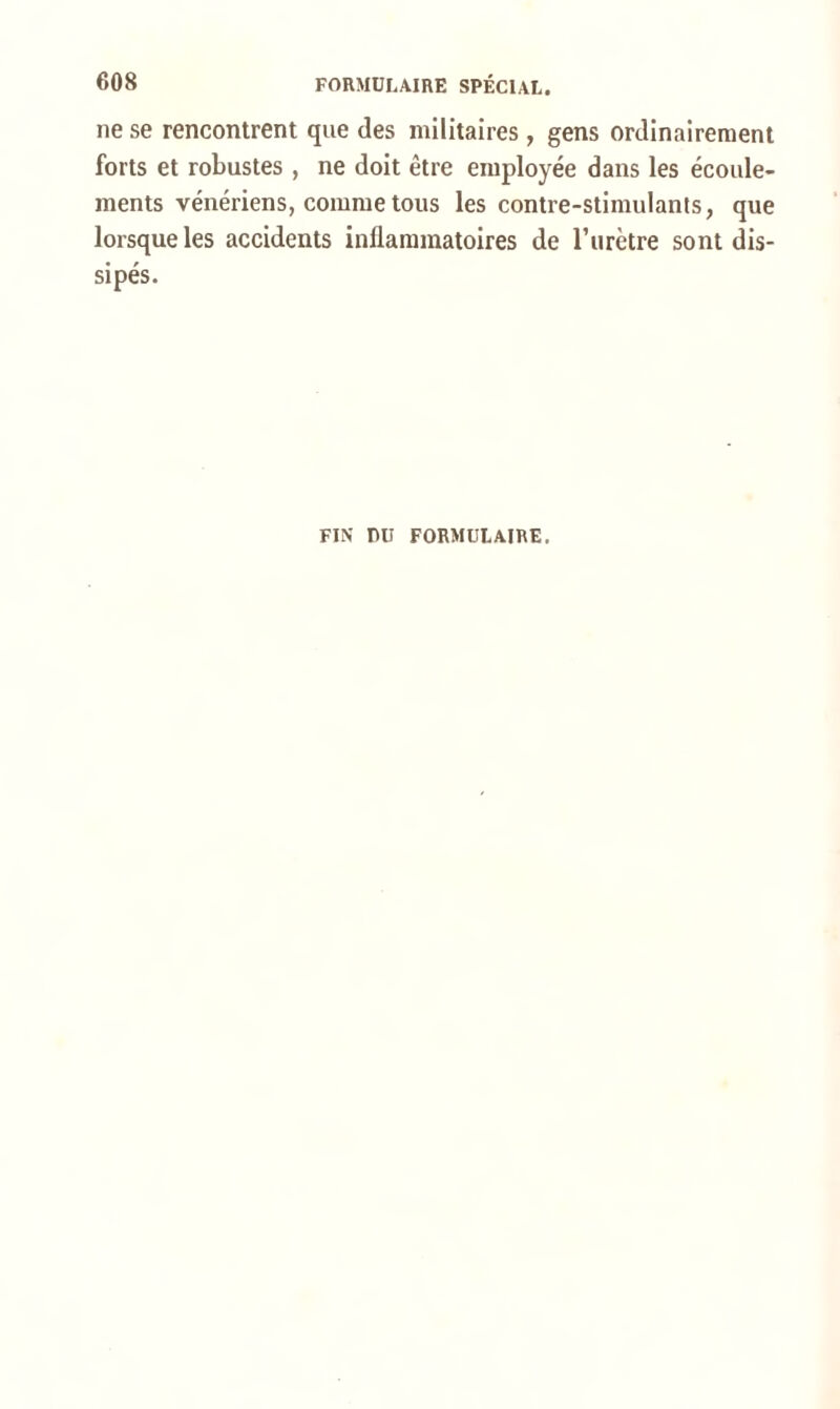 ne se rencontrent que des militaires, gens ordinairement forts et robustes , ne doit être employée dans les écoule- ments vénériens, comme tous les contre-stimulants, que lorsque les accidents inflammatoires de l’urètre sont dis- sipés. FIN DU FORMULAIRE.