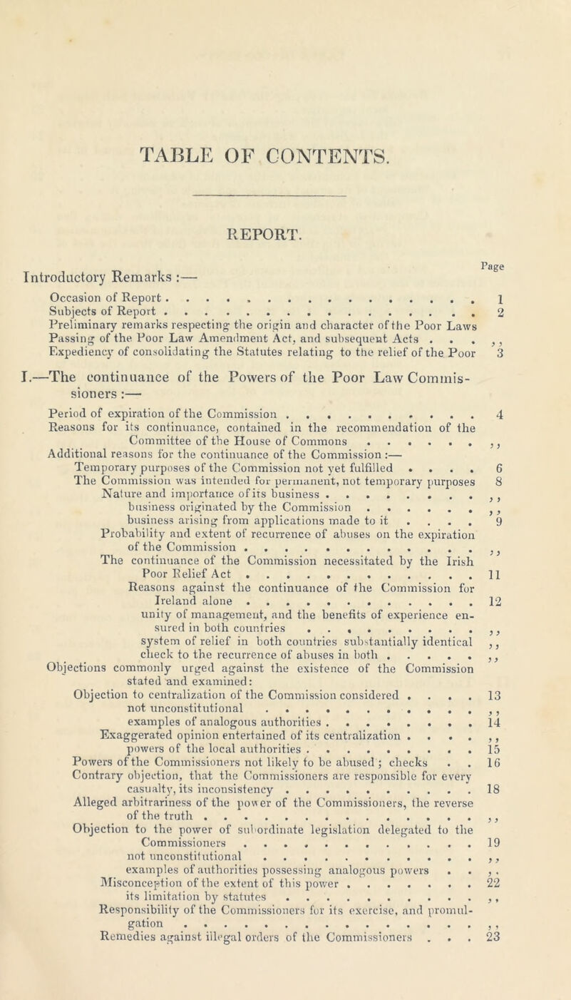 TABLE OF CONTENTS. REPORT. Page Introductory Remarks :— Occasion of Report Subjects of Report 2 Preliminary remarks respecting- the origin and character of the Poor Laws Passing of the Poor Law Amendment Act, and subsequent Acts . • > > Expediency of consolidating the Statutes relating to the relief of the Poor 3 I.—The continuance of the Powers of the Poor Law Commis- sioners :— Period of expiration of the Commission 4 Reasons for its continuance, contained in the recommendation of the Committee of the House of Commons ,, Additional reasons for the continuance of the Commission :— Temporary purposes of the Commission not yet fulfilled .... 6 The Commission was intended for permanent, not temporary purposes 8 Nature and importance of its business . . business originated by the Commission }} business arising from applications made to it ... 9 Probability and extent of recurrence of abuses on the expiration of the Commission The continuance of the Commission necessitated by the Irish Poor Relief Act 11 Reasons against the continuance of the Commission for Ireland alone 12 unity of management, and the benefits of experience en- sured in both countries ,, system of relief in both countries substantially identical ,, check to the recurrence of abuses in both ,, Objections commonly urged against the existence of the Commission stated and examined: Objection to centralization of the Commission considered .... 13 not unconstitutional examples of analogous authorities 14 Exaggerated opinion entertained of its centralization . . . . ,, powers of the local authorities 15 Powers of the Commissioners not likely to be abused ; checks . . 16 Contrary objection, that the Commissioners are responsible for every casualty, its inconsistency 18 Alleged arbitrariness of the power of the Commissioners, the reverse of the truth Objection to the power of subordinate legislation delegated to the Commissioners 19 not unconstitutional . . . examples of authorities possessing analogous powers . . , . Misconception of the extent of this power 22 its limitation by statutes Responsibility of the Commissioners for its exercise, and promul- gation , Remedies against illegal orders of the Commissioners ... 23