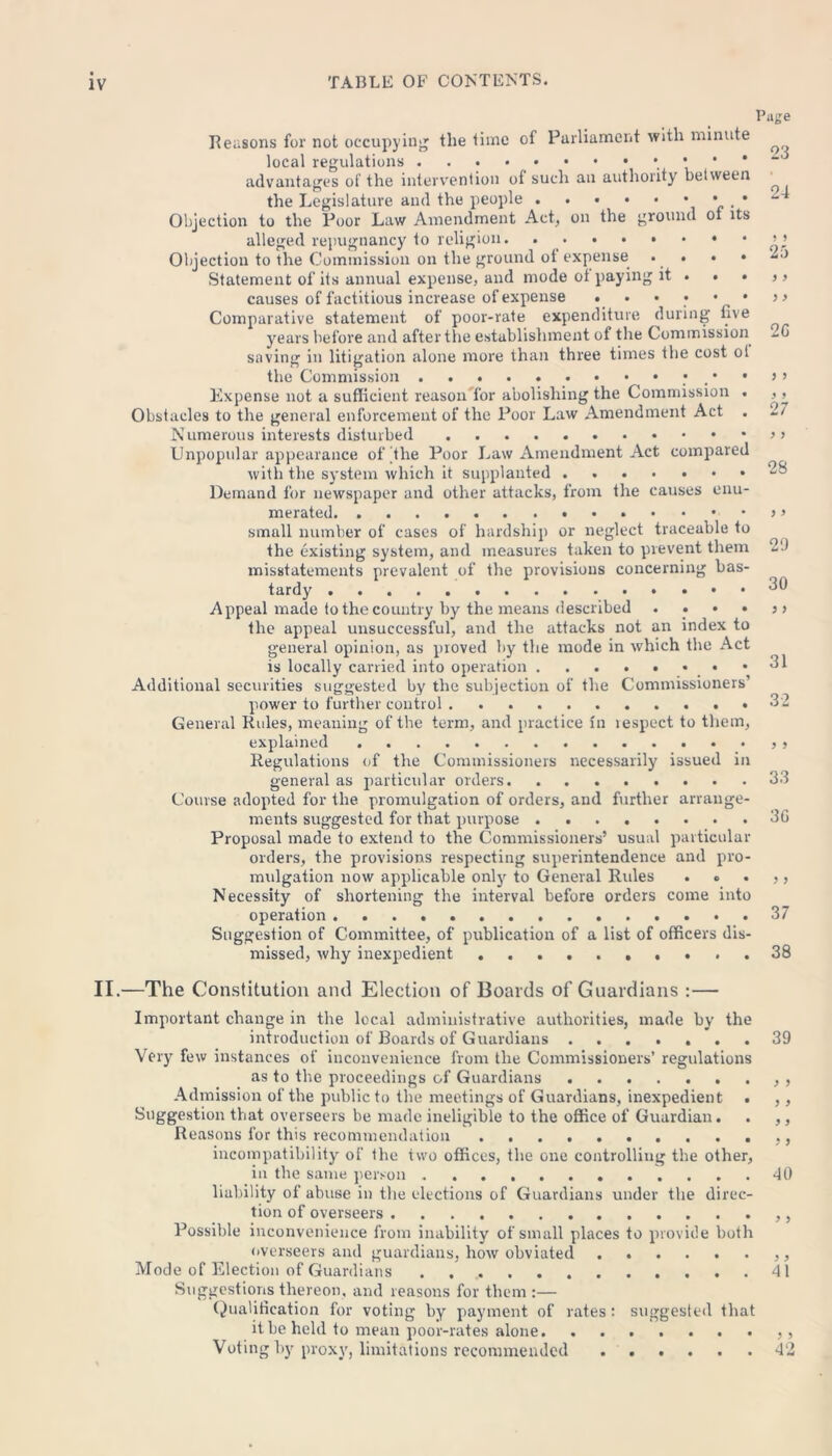 II, Page Reasons for not occupying the time of Parliament with minute local regulations ...•••••••••- advantages of the intervention of such an authority between the Legislature and the people • * Objection to the Poor Law Amendment Act, on the ground ot its alleged repugnancy to religion. ’ Objection to the Commission on the ground of expense • • • • Statement of its annual expense, and mode ot paying it . . . > > causes of factitious increase of expense ••••••>■> Comparative statement of poor-rate expenditure during five years before and after the establishment of the Commission -G saving in litigation alone more than three times the cost ot the Commission Expense not a sufficient reason for abolishing the Commission . , , Obstacles to the general enforcement of the Poor Law Amendment Act . 27 Numerous interests disturbed Unpopular appearance of the Poor Law Amendment Act compared with the system which it supplanted Demand for newspaper and other attacks, from the causes enu- merated •••••>» small number of cases of hardship or neglect traceable to the existing system, and measures taken to prevent them 2'J misstatements prevalent of the provisions concerning bas- tardy 30 Appeal made to the country by the means described . . • • >> the appeal unsuccessful, and the attacks not an index to general opinion, as proved by the mode in which the Act is locally carried into operation • -31 Additional securities suggested by the subjection of the Commissioners’ power to further control . • 3 2 General Rules, meaning of the term, and practice in lespect to them, explained , Regulations of the Commissioners necessarily issued in general as particular orders 33 Course adopted for the promulgation of orders, and further arrange- ments suggested for that purpose 3G Proposal made to extend to the Commissioners’ usual particular orders, the provisions respecting superintendence and pro- mulgation now applicable only to General Rules . o . ,, Necessity of shortening the interval before orders conre into operation 37 Suggestion of Committee, of publication of a list of officers dis- missed, why inexpedient 38 —The Constitution and Election of Boards of Guardians :— Important change in the local administrative authorities, made by the introduction of Boards of Guardians ....... 39 Very few instances of inconvenience from the Commissioners’ regulations as to the proceedings of Guardians , Admission of the public to the meetings of Guardians, inexpedient . ,, Suggestion that overseers be made ineligible to the office of Guardian. . ,, Reasons for this recommendation incompatibility of the two offices, the one controlling the other, in the same person 40 liability of abuse in the elections of Guardians under the direc- tion of overseers Possible inconvenience from inability of small places to provide both overseers and guardians, how obviated Mode of Election of Guardians 41 Suggestions thereon, and reasons for them :— Qualification for voting by payment of rates : suggested that it be held to mean poor-rates alone Voting by proxy, limitations recommended ...... 42