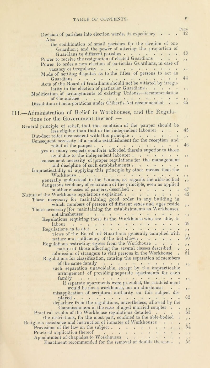 Page Division of parishes into election wards, its expediency ... 42 Also the combination of small parishes for the election of one Guardian; and the power of altering the proportion oi' Guardians to different parishes 43 Power to receive the resignation of elected Guardians . . . ,, Power to order a new election of particular Guardians, in case of vacancy or irregularity >, Mode of settling disputes as to the titles of persons to act as Guardians _ 44 Acts of the Board of Guardians should not be vitiated by irregu- larity in the election of particular Guardians Modification of arrangements of existing Unions,—recommendation of Committee > Dissolution of incorporations under Gilbert’s Act recommended . . 45 .—Administration of Relief in Workhouses, and the Regula- tions for the Government thereof:— General principle of relief, that the condition of the pauper should be less eligible than that of the independent labourer ... 45 Out-door relief inconsistent with this principle Consequent necessity of a public establishment for the reception and relief of the pauper 40 yet in many respects comforts afforded therein superior to those available to the independent labourer consequent necessity of 'proper regulations for the management and discipline of such establishments Impracticability of applying this principle by other means than the Workhouse generally understood in the Unions, as regards the able-bodied ,, dangerous tendency of relaxation of the principle, even as applied to other classes of paupers, described 47 Nature of the Workhouse regulations explained 48 Those necessary for maintaining good order in any building in which numbers of persons of different sexes and ages reside ,, Those necessary [for maintaining the establishments as Workhouses, not almshouses • . ,, Regulations requiring those in the Workhouse who are able, to labour 49 Regulations as to diet .... •••••• views of the Boards of Guardians generally complied with ,, nature and sufficiency of the diet shown 50 Regulations restricting egress from the Workhouse . . . . ,, nature of those affecting the several classes described . ,, admission of strangers to visit persons in the Workhouse . 51 Regulations for classification, causing the separation of members of the same family such separation unavoidable, except by the impracticable arrangement of providing separate apartments for each family if separate apartments were provided, the establishment would he not a workhouse, but an almshouse . . ,, misapplication of scriptural authority on this subject dis- played 52 departure from the regulations, nevertheless, allowed by the Commissioners in the case of aged married couples . . ,, Practical results of the Workhouse regulations detailed .... 53 the restrictions, for the most part, confined to the able-bodied . ,, Religious assistance and instruction of inmates of Workhouses . . . ,, Provisions of the law on the subject 54 Practical application thereof Appointment of chaplains to Workhouses Enactment recommended for the removal of doubts thereon . . 55