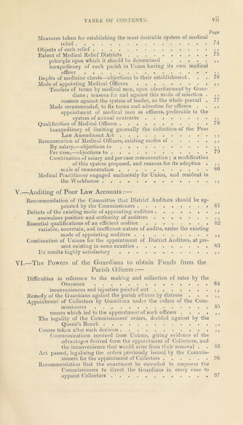 Page Measures taken for establishing the most desirable system of medical relief 74 Objects of such relief Extent of Medical Relief Districts 75 principle upon which it should be determined ,, inexpediency of each parish in Union having its own medical officer > Depots of medicine chests—objections to their establishment. . 76 Mode of appointing Medical Officers . . . Tenders of terms by medical men, upon advertisement by Guar- dians ; reasons for and against this mode of selection . , , reasons against the system of tender, on the whole, prevail . 77 Mode recommended, to fix terms and advertise for officers . . ,, appointment of medical men as officers, preferable to the system of annual contracts Qualification of Medical Officers 78 Inexpediency of limiting generally the definition of the Poor Law Amendment Act . , > Remuneration of Medical Officers, existing modes of By salary,—objections to , Per case,—objections to .79 Combination of salary and per case remuneration ; a modification of this system proposed, and reasons for its adoption . ,, scale of remuneration 80 Medical Practitioner engaged exclusively for Union, and resident in the Workhouse >> V. —Auditing’ of Poor Law Accounts:— Recommendation of the Committee that District Auditors should be ap- pointed by the Commissioners 81 Defects of the existing mode of appointing auditors ,, anomalous position and authority of auditors ,, Essential qualifications of an efficient auditor 82 variable, uncertain, and inefficient nature of audits, under the existing mode of appointing auditors . ,, Combination of Unions for the appointment of District Auditors, at pre- sent existing in some counties 83 Its results highly satisfactory VI. —The Powers of the Guardians to obtain Funds from the Parish Officers :— Difficulties in reference to the making and collection of rates by the Overseers 84 inconveniences and injustice pointed out ,, Remedy of the Guardians against the parish officers by distress . . . ,, Appointment of Collectors by Guardians under the orders of the Com- missioners . 85 causes which led to the appointment of such officers . . . . ,, The legality of the Commissioners' orders, decided against by the Queen’s Bench ,, Course taken after such decision Communications received from Unions, giving evidence of the advantages derived from the appointment of Collectors, and the inconvenience that, would arise from their removal . . 86 Act passed, legalizing the orders previously issued by the Commis- sioners for the appointment of Collectors 96 Recommendation that the enactment be extended to empower the Commissioners to direct the Guardians in every case to appoint Collectors .....97