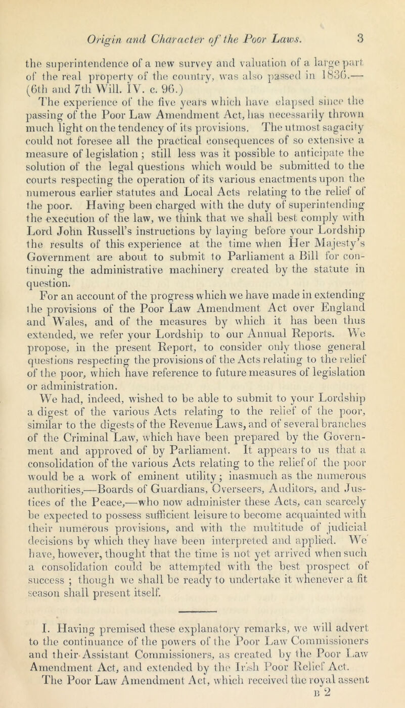 the superintendence of a new survey and valuation of a large part of the real property of the country, was also passed in 1830.—■ (6th and 7th Will. IV. c. 96.) The experience of the five years which have elapsed since the passing of the Poor Law Amendment Act, has necessarily thrown much light on the tendency of its provisions. The utmost sagacity could not foresee all the practical consequences of so extensive a measure of legislation ; still less was it possible to anticipate the solution of the legal questions which would be submitted to the courts respecting the operation of its various enactments upon the numerous earlier statutes and Local Acts relating to the relief of the poor. Having been charged with the duty of superintending the execution of the law, we think that we shall best comply with Lord John Russell’s instructions by laying before your Lordship the results of this experience at the time when Her Majesty’s Government are about to submit to Parliament a Bill for con- tinuing the administrative machinery created by the statute in question. For an account of the progress which we have made in extending ihe provisions of the Poor Law Amendment Act over England and Wales, and of the measures by which it has been thus extended, we refer your Lordship to our Annual Reports. We propose, in the present Report, to consider only those general questions respecting the provisions of the Acts relating to the relief of the poor, which have reference to future measures of legislation or administration. We had, indeed, wished to be able to submit to your Lordship a digest of the various Acts relating to the relief of the poor, similar to the digests of the Revenue Laws, and of several branches of the Criminal Law, which have been prepared by the Govern- ment and approved of by Parliament. It appears to us that a consolidation of the various Acts relating to the relief of the poor would be a work of eminent utility; inasmuch as the numerous authorities,—Boards of Guardians, Overseers, Auditors, and Jus- tices of the Peace,—who now administer these Acts, can scarcely be expected to possess sufficient leisure to become acquainted with their numerous provisions, and with the multitude of judicial decisions by which they have been interpreted and applied. We have, however, thought that the time is not yet arrived when such a consolidation could be attempted with the best prospect of success ; though we shall be ready to undertake it whenever a fit, season shall present itself. I. Having premised these explanatory remarks, we will advert to the continuance of the powers of the Poor Law Commissioners and their Assistant Commissioners, as created by the Poor Law Amendment Act, and extended by the Irish Poor Relic! Act. The Poor Law Amendment Act, which received the royal assent n 2