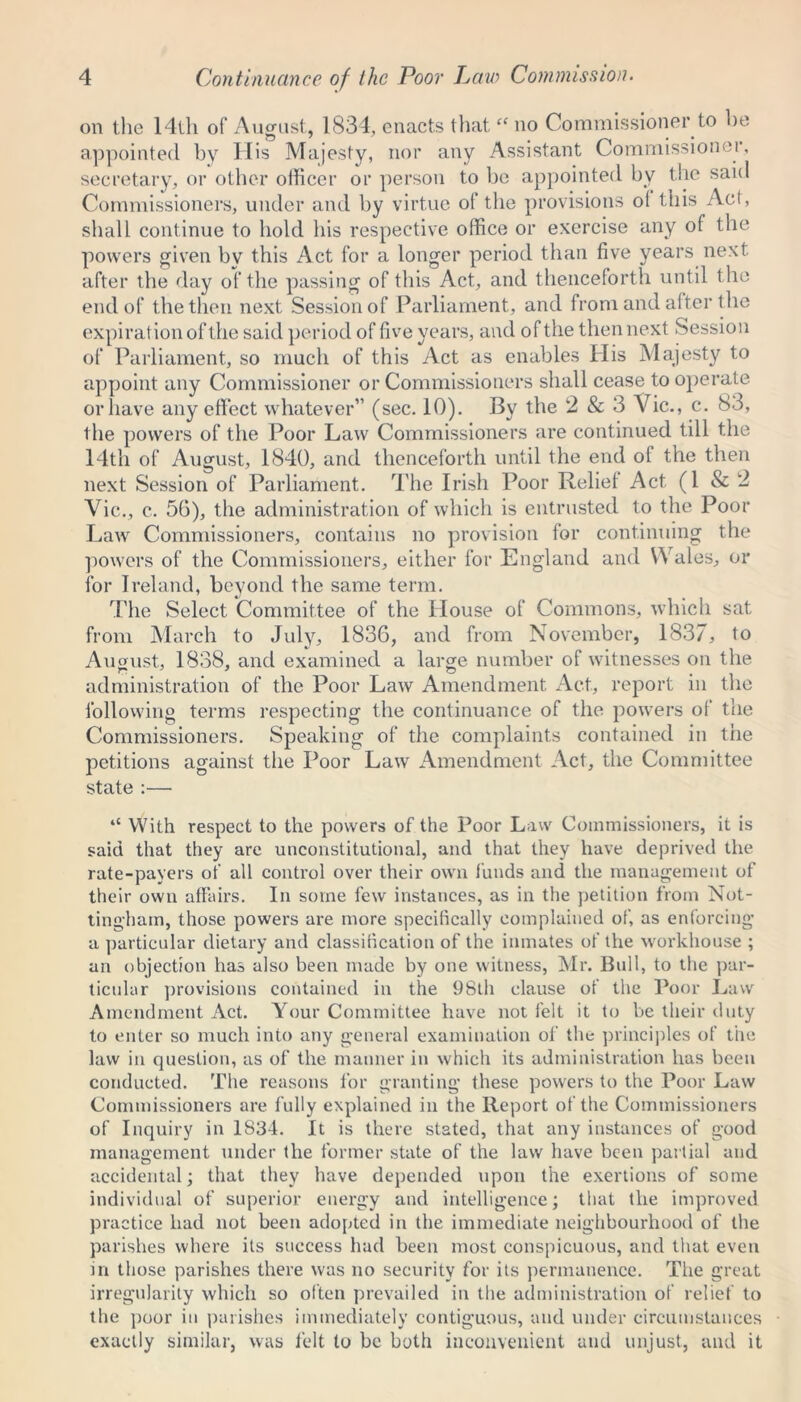 on the 14th of August, 1834, enacts thatf< no Commissioner to he appointed by His Majesty, nor any Assistant Commissioner, secretary, or other officer or person to be appointed bv the said Commissioners, under and by virtue of the provisions of this Act, shall continue to hold his respective office or exercise any of the powers given by this Act for a longer period than five years next after the day of the passing of this Act, and t henceforth until the end of the then next Session of Parliament, and from and after the expiration of the said period of five years, and of the then next Session of Parliament, so much of this Act as enables His Majesty to appoint any Commissioner or Commissioners shall cease to operate or have any effect whatever” (sec. 10). By the 2 & 3 Vic., c. 83, the powers of the Poor Law Commissioners are continued till the 14th of August, 1840, and thenceforth until the end of the then next Session of Parliament. The Irish Poor Relief Act (1 & 2 Vic., c. 56), the administration of which is entrusted to the Poor Law Commissioners, contains no provision for continuing the powers of the Commissioners, either for England and Y\ales, or for Ireland, beyond the same term. The Select Committee of the House of Commons, which sat from March to July, 1836, and from November, 1837, to August, 1838, and examined a large number of witnesses on the administration of the Poor Law Amendment Act, report m the following terms respecting the continuance of the powers of the Commissioners. Speaking of the complaints contained in the petitions against the Poor Law Amendment Act, the Committee state :— “ With respect to the powers of the Poor Law Commissioners, it is paid that they are unconstitutional, and that they have deprived the rate-payers of all control over their own funds and the management of their own affairs. In some few instances, as in the petition from Not- tingham, those powers are more specifically complained of, as enforcing a particular dietary and classification of the inmates of the workhouse ; an objection has also been made by one witness, Mr. Bull, to the par- ticular provisions contained in the 9Slh clause of the Poor Law Amendment Act. Your Committee have not felt it to be their duty to enter so much into any general examination of the principles of the law in question, as of the manner in which its administration has been conducted. The reasons lor granting these powers to the Poor Law Commissioners are fully explained in the Report of the Commissioners of Inquiry in 1834. It is there stated, that any instances of good management under the former state of the law have been partial and accidental; that they have depended upon the exertions of some individual of superior energy and intelligence; that the improved practice had not been adopted in the immediate neighbourhood of the parishes where its success had been most conspicuous, and that even in those parishes there was no security for its permanence. The great irregularity which so often prevailed in the administration of relief to the poor in parishes immediately contiguous, and under circumstances exactly similar, was felt to be both inconvenient and unjust, and it